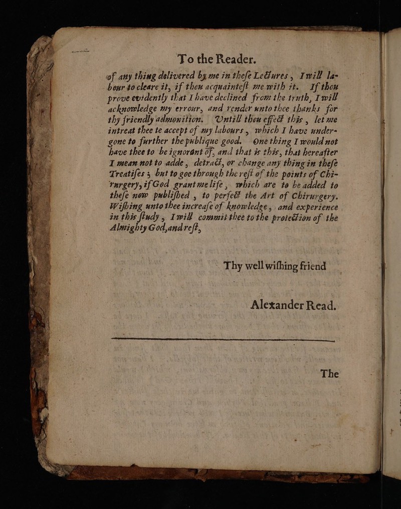 To the Reader. of any thing delivered by me in thefe Le@ures, Iwill la- bour to-cleare it, if thew acquainteft me with zt. If thou prove evidently that Ihave declined from the truth, Imill acknowledge my errour, and render untothee thanks for thy friendly admonition. Untill theueffed this , let me intreat thee te accept of my labours, which I have under- gone to further the publique good. One thing I would not have thee to be ignorant of, and that is this, that hereafter I mean notto adde, detract, or change any thing in thefe Treatifes 5 but to goe through the refi of the points of Chi- rargery,ifGod grantmelife, which are to be added to thefe now publifhed , to perfe the Art of Chirurgery. Wifhing unto thee increafe of knowledge, and experience in this findy, Iwill committhee tothe protedion of the Alnighty God,andreft, Thy well withing friend