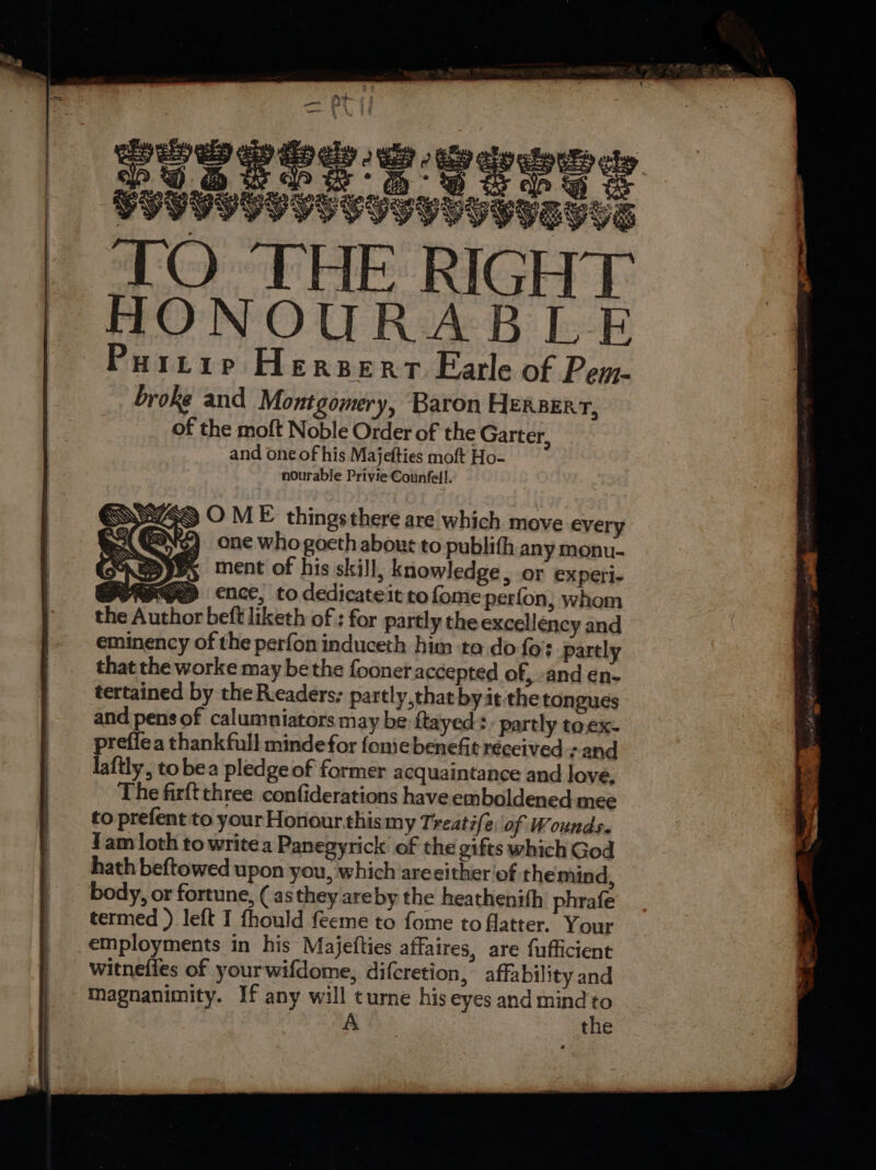 CIGVOY FVUT HIND YIEGVG TO THE RIGHT HONOURABLE Hi1Lie Herserr Earle of Pem- broke and Montgomery, Baron Herserr, of the moft Noble Order of the Garter, and one of his Majefties moft Ho- nourable Privie Counfell. SSS O ME thingsthere are which move every be GON) one who goeth abour to publith any monu- ment of his skill, knowledge, or experi- HD ence, to dedicateit tofomeperfon, whom beft liketh of : for partly the excellency and eminency of the perfon induceth him ta do fo: partly that the worke may be the fooner accepted of, -and en- tertained by the Readers: partly,thatbyat the tongues and pens of calumniators may be ftayed: partly toex- preffea thank full minde for fonie benefit réccived :- and laftly, to bea pledge of former acquaintance and love. The firft three confiderations have emboldened mee to prefent to your Honourthismy Treatife\ of Wounds. Yam loth to writea Panegyrick of the gifts which God hath beftowed upon you, which areeither of the mind, body, or fortune, ( as they areby the heathenith phrafe termed ) left I fhould feeme to fome to flatter. Your employments in his Majefties affaires, are fufficient witnefies of yourwifdome, difcretion, affability and A the