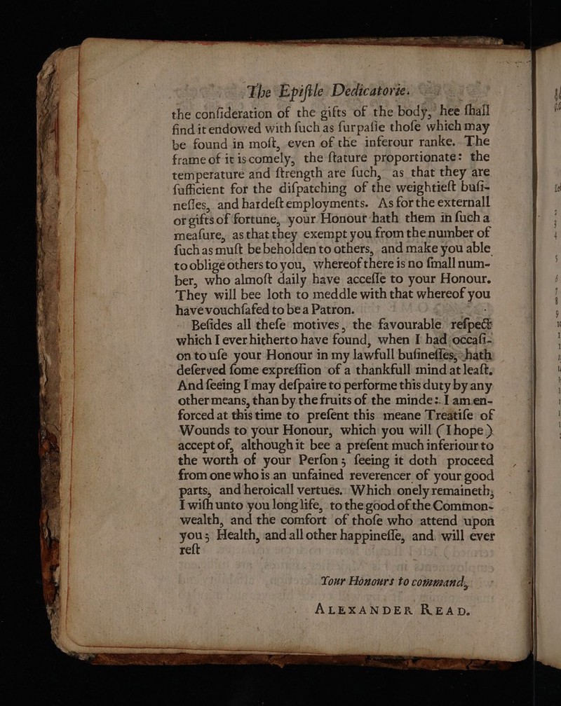 the confideration of the gifts of the body, hee fhall find it endowed with fuch as furpafie thofe which may be found in moft, even of the inferour ranke. The frame of itiscomely, the ftature proportionate: the temperature and ftrength are fuch, as that they are fufficient for the difpatching of the weightieft buft- nefles, and hardeftemployments. As forthe externall or gifts of fortune, your Honour ‘hath them in fucha meafure, asthatthey exempt you fromthe number of fuch as muft bebeholden to others, and make you able toobligéothersto you, whereof there is no fmall num- ber, who almoft daily have accefle to your Honour. They will bee loth to meddle with that whereof you have vouchfafed to bea Patron. eRe ae Befides all thefe motives, the favourable refpe&amp; which I ever hitherto have found, when I had occafi- ontoufe your Honour in my lawfull bufineffes;hath deferved fome expreflion of a thankfull mind at leaft. And feeing [may defpaire to performe this duty by any other means, than by the fruits of the minde:. | am.en- forced at this time to prefent this meane Treatife of Wounds to your Honour, which you will ( Thope ) accept of, althoughit bee a prefent much inferiour to the worth of your Perfon; feeing it doth proceed from one whois an unfained reverencer of your good parts, and heroicall vertues.: Which. onely remaineth; I wifh unto you long life, tothe good of the Common. wealth, and the comfort of thofe who attend upon ans 3 Health, and all other happineffe, and. will ever a | Tour Honours to command, ALEXANDER READ. ? « : ‘ ee ee a Fee ee r ©) Sebcatlan a ee ee