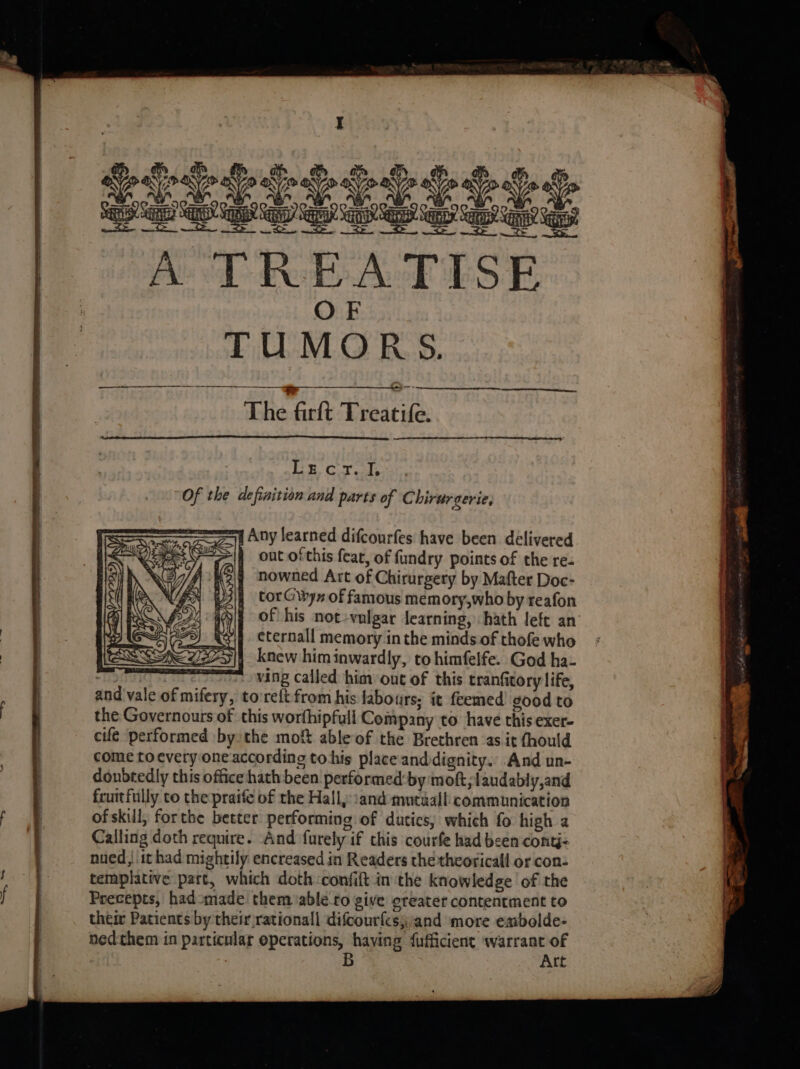 Of the definition and parts of Chirurgerie, = Any learned difcourfes have been delivered &gt;\4 out ofthis fear, of fundry points of the re. 7 nowned Art of Chirurgery by Mafter Doc- 3\4 torGwyn of famous memory,who by reafon ; of his not-vulgar learning, hath left an |g ¢ternall memory inthe minds of thofe who D]| knew himinwardly, to himfelfe. God ha- es WANG Called him out of this tranfitory life, and vale of mifery, to:relt from his labours, it feemed good to the Governours of this worfhipfull Company to have this exer- cife performed bythe moft able of the Brethren as it fhould come toevery one according tohis place anddignity. And un- donbredly this office hath been performed:by mof; laudably,and fruitfully to the praife of the Hall, :and mutiall communication of skull; forthe better performing of dutics; which fo high a Calling doth require. And furely if this courfe had been contj- nued, it had mightily encreased in Readers thethcoricall or con- templative part, which doth confift in the knowledge of the Precepts, hadomade them ablé to give greater contentment to their Patients by their rationall difcourfes;and more embolde- ned:them in particular operations, having fufficient wre of B re