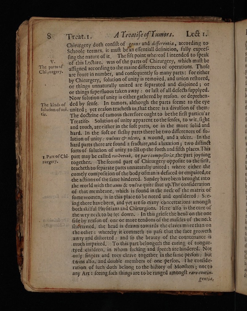 t Q&gt; ~Preat.r. | ~ A TreatifeofTumors, Le&amp;t. | Chirurgery doth confit of genus and differentia , according to } Schoole termes, it muft bean effentiall definition, fully expref- | Gnethe nature of it, The fift point whereof Lintended to {peak | Vs of this LeGture, was of the parts of Chirurgery, which mult be The parte of affigned according to the maine differences of operations. Thofe Chirurgery: | eg Foure innumber, and confequently fo many parts: for either by Chirurgery, folution of unity is removed, and unicn reftored, t | or things unnaturally united are feparated and disjoined ; or qe or things fuperfluons taken away : of laft of all defects fupplyed. 7 Now folution of unity is either gathered by reafon, or deprehen- The kinds of ded by fenfe. In tumors, although the parts feemé to the eye folution ofuni. ynited ; yet reafon teacheth us,that there isa divulfion of them: shad The doctrine of tumous therefore ought to bethe firft parcicu’ar Hi | ‘Treatifes Solution of unity apparent co the fenfes, to wit, fight Va and touch, arecither in the foft parts, or in the more folid and HI hard. In the foftor Achy parts there be two differences of fo- tH | lution of unity: vu/nus &amp; alcus, a wound, anda ulcer. Inthe | hard parts there are found a fraCture,and a luxation ; two diftine | forts of folution of unity to fillup the forth and fifth places, This \| -z.PartofChi- part may be called surSerian, or pars compofitrix the part joyning rurgery. together. Thefecond part of Chirurgery oppofite to the firft, teacheth to feparate parts unnaturally united: where either the comely compofition of the body ofmanis defaced or empaired,or the actionsof the fame hindered. Sundry have been brought into | the world with the amas &amp; vnlva quite fhut up. The confideration ae of that membrane, which is found inthe neck of che matrix of | a fomewomen,. is in this place to be noted and confidered ; Sce- {| ing chere have been, and yet are fo many concertations amongit tf &gt; both skilful Phyfitians and Chirurgions.. Here“alfo isthe care of the wry neck to be fet down. » In this griefethe head on the one fide by reafon of. one or more tendons of the mufcles of the neck (hidttened, the head is drawmtowards the clavesmore than on the other: whereby/it commeth to pats chat the face groweth | sawry and diftorted : and fo the beauty of the countenance iS a _much impaited, - To this part belongech the curing of tongue- P| tyedschildren,in whom fucking and fpeech are hindered’. Not enly fingers and toesicleave eogether inthe fame perfor: but twins alfo,)anddouble members of one perfon, The confide- H| ration of {uch doth belong tothe hiltory of Monfters ; norto I any Arc: {eeing fuch things are to be ranged amonglt rare contin- | entiay — &lt;= 3 —, = . —— le a — } ~~~ ~ . a oe a ~ ss _—— aso Oo =e me tll i — a oe — er” ony ~-_-. &amp;-