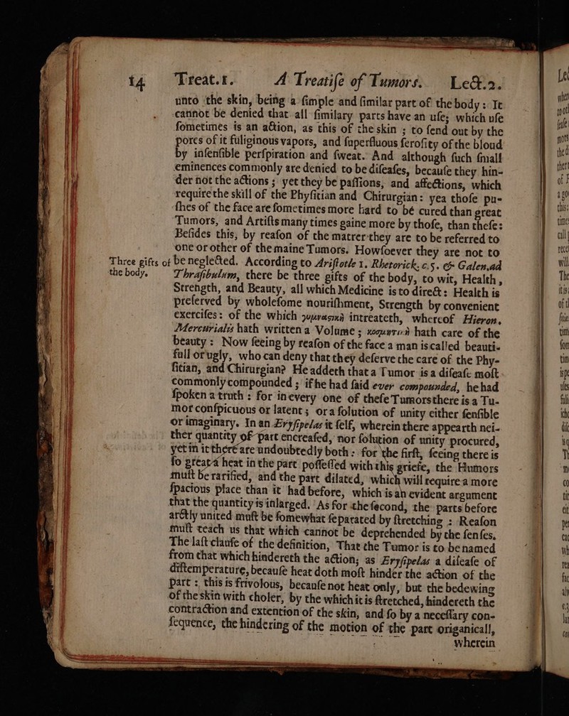 unto ‘the skin, being a (imple and fimilar part of the body : Te catinot be denied that. all fimilary parts have an ule; which ufe fometimes is an adtion, as this of the skin ; to fend out by the pores of it fuliginous vapors, and fuperfluous ferofity of the bloud by infenfible perfpiration and fweat. And although fuch {niall eminences commonly are denied to be difeafes, becaufe they hin- der not the actions ; yet they be paffions, and affetions, which require the skill of the Phyfitian and Chirurgian: yea thofe pu- ‘thes of the face are fometimes more hard to bé cured than great Tumors, and Artifts many times paine more by thofe, than thefe: Befides this, by reafon of the matrer they are to be referred to one or other of the maine Tumors. Howfoever they are not to ‘the body. Thrafibulum, there be three gifts of the body, to wit, Health, Strength, and Beauty, all which Medicine isto dire&amp;%: Health is preferved by wholefome nourifhment, Strength by convenient exercifes: of the which jumvesna intreateth, whereof Hieron, Mercuriales hath written a Volume ; xoquysi# hath care of the beauty : Now feeing by reafon of the face a man iscalled beauti. full orugly, who-can deny that they deferve the care of the Phy- fitian, and Chirurgian? He addeth that a Tumor isa difeafe moft commonly compounded ; ifthe had faid ever compounded, hehad fpoken a truth ; for in every one of thefe Tumorsthere is a Tu- mor confpicuous or latent; ora folution of unity either fenfible or imaginary, In an Ery/ipelas it felf, wherein there appearth nei. ther quantity of part encreafed, nor folurion of unity procured, yet in itther€are undoubtedly both: forthe firft, feeing there is fo greara heat in the part poffefed with th § gricie, the Humors mutt be rarified, and the part dilated, which will require a more fpacious place than it had before, which is ah evident argument that the quantity is inlarged. ‘As for the fecond, the: parts before arctly united muft be fomewhat feparated by ftretching : Reafon muft teach us that which cannot be deprehended by che fenfes, The laft clanfe of the definition, That the Tumor is to be named from chat which hindereth the action; as Ery/ipelas a dileafe of diftemperature, becauf heat doth mot hinder the action of the part : this ts frivolous, becanfe not heat only, but the bedewing fequence, the hindering of the motion of the part origanicall, oT ace ae wherein