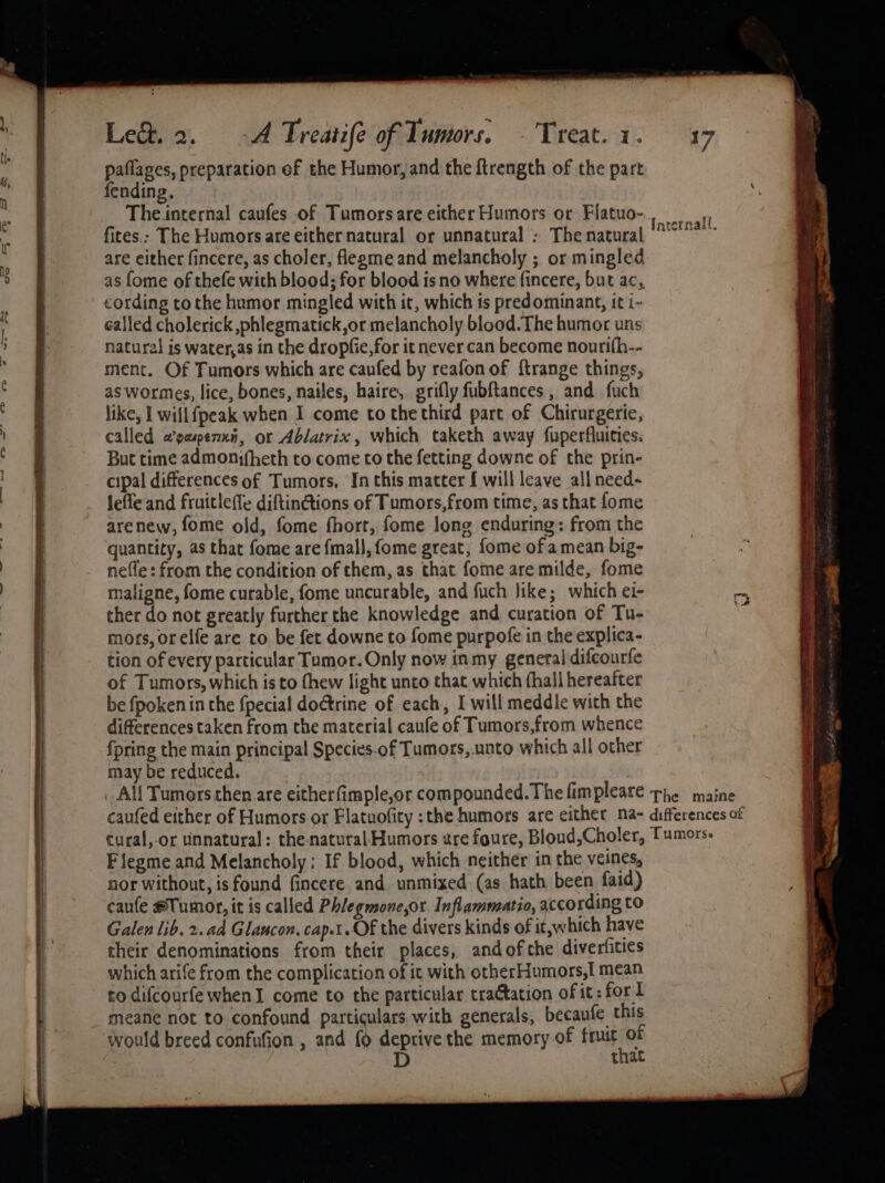 paflages, preparation ef the Humor, and the ftrength of the part ending, Che farernal caufes of Tumors are either Humors or Flatuo- fites.: The Humors are either natural or unnatural : The natural are either fincere, as choler, flegme and melancholy ; or mingled as fome of thefe with blood; for blood is no where fincere, but ac, cording tothe humor mingled with it, which is predominant, it i- called cholerick phlegmatick,or melancholy blood. The humor uns natural is water,as in the dropfie,for it never can become nourifh-- ment. Of Tumors which are caufed by reafon of {trange things, as wormes, lice, bones, nailes, haire, grifly fubftances , and fuch like, I willfpeak when I come to the third part of Chirurgerie, called a’paspenxi, or Ablatrix, which taketh away fuperfluities. But time admonifheth to come to the fetting downe of the prin- cipal differences of Tumors, In this matter { will leave all need- Jefle and fruicleffe diftin@ions of Tumors,from time, as that fome arenew, fome old, fome fhort, fome long enduring: from the quantity, as that fome are fmal}, {ome great, fome of a mean big- nefle: from the condition of them, as that fome are milde, fome maligne, fome curable, fome uncurable, and fuch like; which ei- ther do not greatly further the knowledge and curation of Tu- mors, orelfe are to be fet downe to fome purpofe in the explica- tion of every particular Tumor. Only now inmy general difcourfe of Tumors, which is to thew light unto that which (hall hereafter be fpoken in the fpecial doctrine of each, I will meddle with the differences taken from the material caufe of Tumors,from whence {pring the main principal Species-of Tumors,.unto which all other may be reduced. . All Tumorsthen are eitherfimple,or compounded. The fim pleare The maine caufed either of Humors or Flatuofity :the humors are either na- differences of cural,-or tinnatural: the-naturalHumors zre foure, Bloud,Choler, Tumors. F flegme and Melancholy: If blood, which neither in the veines, nor without, is found fincere and unmixed (as hath been faid) caufe #Tumor, it is called Phlegmone,or Inflammatia, xccording to Galen lib. 2. ad Glancon. cap.1. Of the divers kinds of it,which have their denominations from their places, andof the diverfities which arife from the complication of it with otherHumors,[ mean to difcourfe whenI come to the particular traCtation of it: fort meane not to confound particulars with generals, becaufe this would breed confufion , and { deprive the memory of fruit of D that Internall.