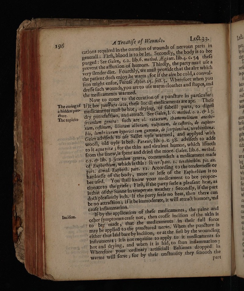 a hidden pun dture. The topicks- Tacifion. A Treatife of Wounds» Lett.33. cations required in the curation of wounds of nervous parts in general :. F irft, blood is to be let. Secondly, the body is to bee purged : See Galen, ¢.2. lib.6. method. AEginet. lib. 4. Ce 54 thefe vevent the affluxion of humors. Thirdly, the party mutt ufea very {lender diet. Fgurthly, we mutt provide that theaire which the patient doth enjoy,be warm ; for if the aire be cold,a convul- fion might enfue, Perufe Aphor.15. (ed. 5. W herefore when you dreffe fuch wounds,you are to ufe warm cloathes and ftupes,and the medicaments warmed. aL | Now to come to the curation of a puncture in particular: Ifit bee punura ceca, thefe ‘loc Ul anedicaments are apt. Thefe medicaments mutt be lot 5 deying, “of fabtill parts;'to digett dry putrefaction, andattract.’ See Galen; 1: 6. method. ¢. 2. 1,3. fecundum genera « {uch ‘are ol. rutacexm, chamemelinum anetbi- num, coftinum, tilrorumt iiborumy vulpinum, de caftorio, de eupbor- bio, lumbricorum byperici cam gummis, de {corpionibus, terebintbine. Galen advifeth to afe Gallet ‘oyle’' warmed, and applyed ‘with wooll, old oyle-is heft: Pareus, libi9.¢. 38- advifeth to adde to it.aqua vite ; for the thin and virulent humor, which iffueth From the finew,is {pent and dried the more. Galen. lib.6. method. <9. &amp; lib. 3. fecundum’ generas commendech a medicament made of’ Euphorbium, whichis this 1?Rccer.part. T- ferebinthln: pic. an. part. dimid: Eupborb. part. 32. According to the tenderneffe or hatdnefle of the body, more or leffe of the Eupborbium is to bee uted. “You ‘thall know your medicament to bee propor- tionateto the griefe s Fifty if the party feelea pleafant heat, as ssthat of the Sune in temperate weather : Secondly, if the part dott pleafantly sech olf the party feele no heat, then there can be no attraction 5 if it be immoderate, 1t will attra&amp; humors,1nd caufe inflammation. | “1f-by the application of thefe medicaments. the paine and other fymptomes ceafe not, then croffe incifion of the. skin is that the medicaments: -in their full force . tothe punctured nerve. When the puncture is either thus laid bare by incifion, or atthe firlt by the wounding saftruments 3 itis not requilite to apply to’ it, medicaments fo hot and drying, and when it is hid,to fhun inflammation: Wherefore your Jordinary: artificiall ‘Balfames: dropped in warme will ferve 5 for by their unduofity they fmooth the part may be applied