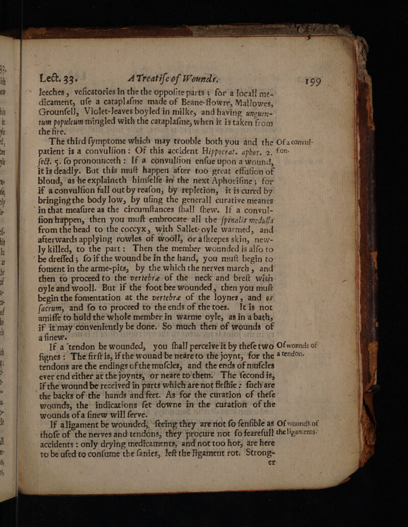 leeches, veficatories in the the oppofite parts s for a local! me- dicament, ufe a cataplafme made of Beane-flowre, Mallowes Grounfell, Violet-Jeaves boyled in milke, and having iii 1um populeam mingled wich the cataplafme, when ic is taken from the fire. The third fymptome which may trouble both you and the patient is a convulfion: Of this accident Hippocrat. aphor. 2. fed. 5. fo pronounceth: If a convullion enfue upon a wound, itisdeadly. Bat this muft happen after too great effafion of bloud, as he explaineth himfelfe-in' che next Aphorifine; for if aconvulfion fall out by reafon, by ‘repletion, it is-cured by bringingthe body low, by ufing the general! curative meanes fionhappen, then you muft embrocate- all the {pinalis medulla afterwards applying rowles of wooll, or afkeepes skin, new- ly killed, to the part: Then the member wounded is alfo to be drefled; fo if the wound be in the hand, you muft begin to foment in the arme-pits, by the which the nerves march , and oyle and wooll. But if the foot bee wounded, then you muft begin the fomentation at the vertebre of the loynes, and os facram, and fo to proceed to theends of thetoes. Ic is not amiffe to hdld the whole member in warme oyle, as in a bath, if it'may ‘conveniently be done. So much then of wounds of a finew. 199 Of a conyuf- fon. tendons are the endings ofthe mufcles, and the ends of niufcles ever end either at the joynts, or neareto'them. The fecond is, if the wonnd be received in parts which are not flefhie: fach'are the backs of :the hands and feet. As‘ for the curation of thefe wounds, the indications fet downe in the curation of the wounds ofa finew will ferve. | accidents : only drying medicaments, and not too hot, are here to be ufed to confume the fanies, left the ligament rot. Strong- er