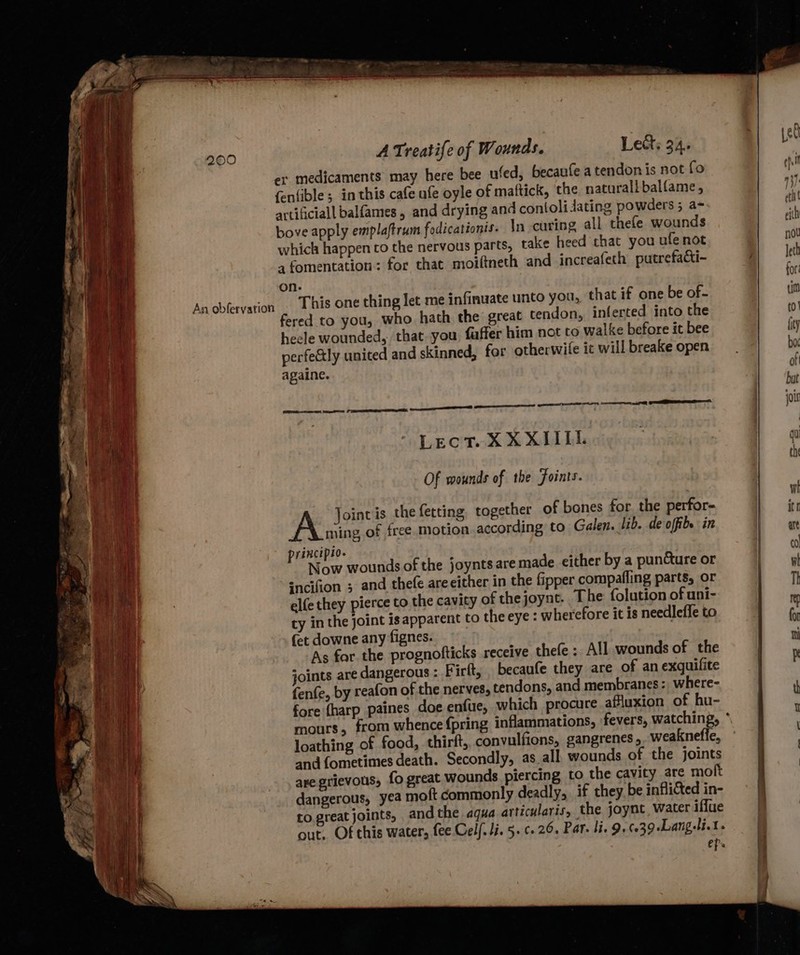 er medicaments may here bee ufed, becaufe a tendon is not fo fenfible; in this cafe ufe oyle of maftick, the naturall balfame , artificial balfames, and drying and contoli dating powders ; a- bove apply emplaftrum fodicationis. In curing all thefe wounds which happen co the nervous parts, take heed that you ufe not afomentation: for that moiftneth and increafeth putrefacti- on. This one thing let me infinwate unto you, that if one be of- fered to you, who hath the great tendon, inferted into the heele wounded, that. you faffer him not to walke before it bee perfectly united and skinned, for otherwife ic will breake open againe. ere ay pee a SS eer. Sees sees 1 Sa A Lect. XX XIILL Of wounds of the Foints. A Joinvis the fetting together of bones for. the perfor- ming of free motion according to Galen. lib. de offibe in principio. Now wounds of the joyntsaremade either by a puncture or sncifion ; and thefe areeither in the fipper compafling parts, or elfe they pierce to the cavity of thejoynt. The folution of uni- ty in the joint is apparent to the eye : wherefore it is needlefle to (et downe any fignes. As for the prognofticks receive thefe : All wounds of the joints are dangerous : Firlt, becaufe they are of an exquilite fenfe, by reafon of the nerves, tendons, and membranes: where- fore {harp paines doe enfue, which procure afluxion of hu- loathing of food, thirft, convulfions, gangrenes,. weakneffe, and fometimes death. Secondly, as_all wounds of the joints are grievous, fo great wounds piercing to the cavity are molt dangerous, yea moft commonly deadly, if they. be inflicted in- to greatjoints, and the aqua articularis, the joynt water iffue out. Of this water, fee Celf. li. 5. ¢. 26. Par. li. 9. 6039 Lang.li.t. ep.