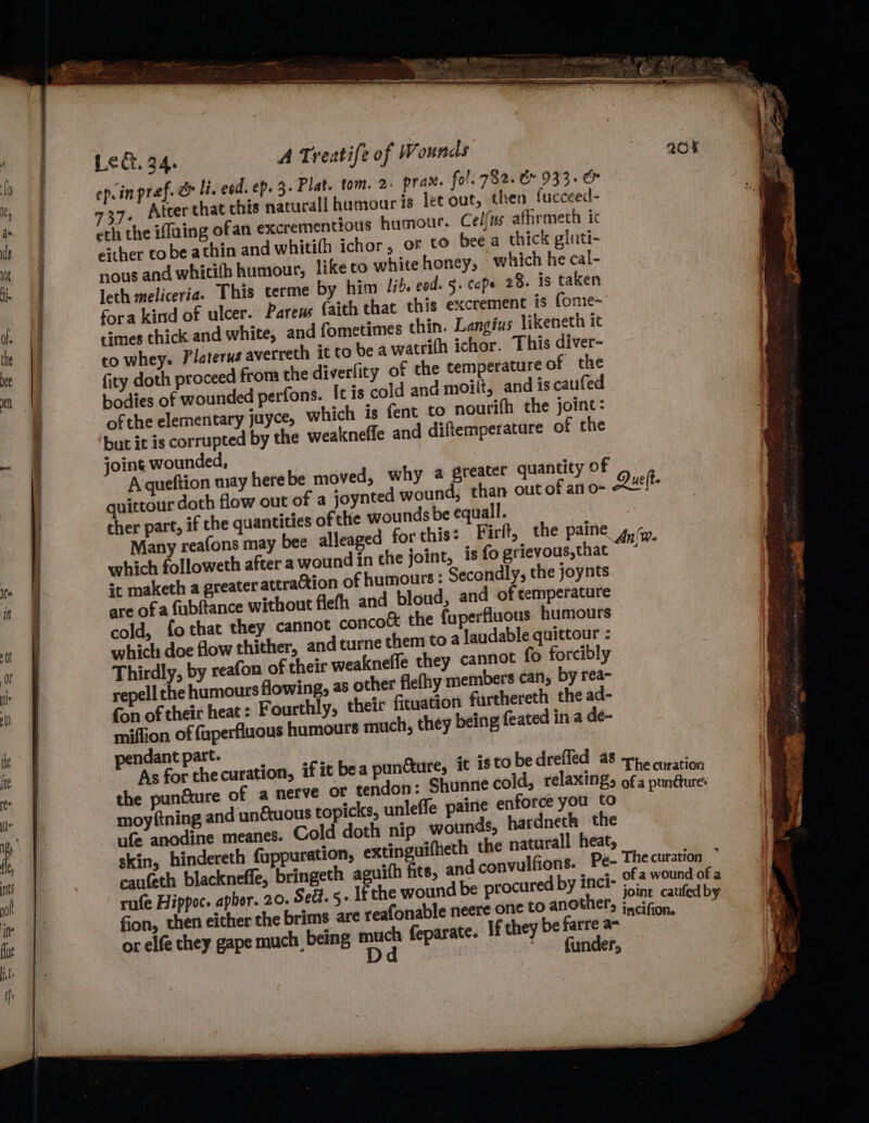 ep.in pref. &amp; Hi. eed. ep. 3. Plat. tom. 2. prax. fol. 782. &amp;» 933. &amp; 7, Atcer chat this naturall humour is let out, then fucceed- cth the iffaing ofan excrementious humour. Celfus afhrmech ic either to be athin and whitith ichor, os to beea thick gluti- nous and whicifh humour, like to whitehoney, which he cal- leth meliceria. This terme by him lib. eod. §. cope 28. is taken fora kind of ulcer. Parens faith chat this excrement is fome- times thick and white, and fometimes thin. Langius likeneth it to whey. Platerus averreth it to be awatrith ichor. This diver- fity doth proceed from the diverfity of the temperature of the bodies of wounded perfons. It is cold and moilt, and is caufed of the elementary juyce, which is fent to nourifh the joine: but it is corrupted by the weakneffe and diftemperature of che joint wounded, quittour doth flow out of a joynted wound, than out of an o- cher part, if the quantities ofthe wounds be equall. which followeth after a wound in the joint, is fo grievous,that ic maketh a greater attra@tion of humours: Secondly, the joynts are of a fubftance without flefh and bloud, and of temperature cold, fo that they cannot conco&amp; the fuperfluous humours which doe flow thither, and turne them to a laudable quittour : Thirdly, by reafon of their weaknefle they cannot fo forcibly repell che humours flowing, as other flefhy members can, by rea- fon of their heat: Fourthly, their fituation furthereth the ad- miffion of fuperfluous humours much, they being feated in a de- pendant part. As for thecuration, if it bea puncture, it is to be drefled as d, relaxing, the punéture of a nerve OF tendon: Shunne col moyftning and unfuous topicks, unleffe paine enforce you to ufe anodine meanes. Cold doth nip wounds, hardneth the skin, hindereth fuppuration, extinguifheth the naturall heat, caufeth blackneffe, bringeth aguith fits, and conv rufe Hippoc. apher. 20. Sed. 5- Ifthe wound be procured by inci- fion, or elfe they gape much being er feparate. If they be farre a- funder,