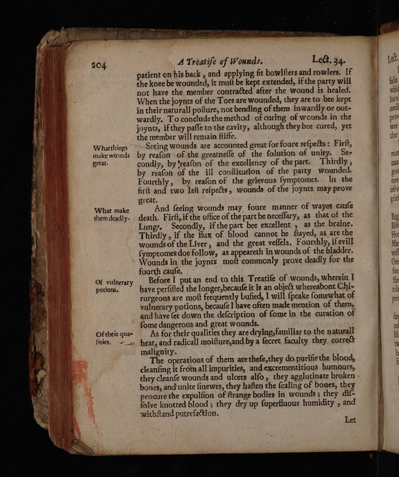 preat. portions, liries. A Treatife ef Wounds. Le. 34. patient omhis back , and applying fit bowlfters and rowlers, If the knee be wounded, it muft be kept extended, if the party will not have the member contracted after the wound is healed. When the joynts of the Toes are wounded, they are to bee kepe in their natural! pofture, not bending of them inwardly or out- wardly. To concludethe method of curing of wounds in the the member will remain ftiffe, eeing wounds are accounted great for foure refpe&amp;ts: Pir, by reafon of the greatnefle of the folution of unity. Se- condly, by 'reafon of the excellency of the part. Thirdly , by reafon of the ill conftication of the party wounded. Fourthly, by reafon of the grievous fymptomes. In the firft and two laft refpects, wounds of the joynts may prove reat. ; And feeing wounds may, foure manner of wayes caufe death. Firft, if the office of the part be neceffary, as that of the Lungs. Secondly, ifthe part bee excellent , as the braine. Thirdly , if the flux of blood cannot be ftayed, as are the woundsof the Liver, and the great veffels. Fourthly, ifevill fymptomesdoe follow, as appeareth in wounds of the bladder. Wounds in the joynts moftcommonly prove deadly for the fourth caufe. Before I putan end to this Treatife of wounds, wherein I have perfifted the longer,becaufe it is an object whereabont Chi- rurgeons are mott frequently bufied, I will fpeake fomewhat, of vulnerary potions, becaufe I have often made mention of them, and have fet down the defcription of fome in the curation of fome dangerous and great wounds. As for their qualities they are drying, familiar to. the natural heats and radicall moifture,and by a fecret. faculty they correct malignity.. The operations of them arethefe,they do. purifiethe blood, cleanfing it from all impurities, and excrementitious bumours,, they cleanfe wounds and ulcers alfo, they agglutinate broken bones, and'unite finewes, they haften the {caling of bones, they procure the expulfion of ftrange bodies in wounds ; they. dif- folve knotted blood ; they dry up fuperfluous humidity , and wichfand putrefaction. Let a ae 4 9 hi Cotten thin