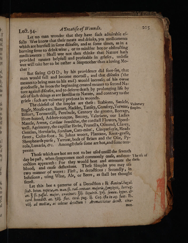 Let no man wonder that they have fuch admirable ef- fe&amp;s Wee know that their meats and drinks, yea medicaments which are hurtfull in fome difeafes, andat fome times, asin a burning fever to drink wine , or to minifter hot or obftructing medicaments : Shall wee not then thinke that Nature hath rovided meanes helpfull and profitable in griefes , unleffe wee will take her to be rather a Stepmother than aloving “io- ther ? - But feeing GOD, by his providence did fore-fee, that man would fall and become mortall, and that difeafes (the meanes to bring man to his end) would increafe; of his owne oodnefle, he from the beginning created meanes to fecond Na- ture againtt difeafes, and to deferre death by prolonging life by nfe of fuch things as are familiar to Nature, and contrary to the priefe : fuch are vulnerary potions in wounds. Biftort, Tormentill, Peruincle, Centory the greater, Borrage, Hore-hound, Adders-tongue, Betony, Valeriane, our Ladies Carduus beneditius, the cordiall Flowers, Speed- well, Agrimony, the capillar Herbs, Prunella, Ofmund, Clarey, Gentian, Herniaria, Scordiam, Cats-mint, Cinquefoyle, Mead- fiveet, Colts-foot , St. Johns woort, Plantane, Knot-grafle, Sheepheards purfe ; Yarrow, buds of Briars and the Oke, Py- rola, Lunaria, &amp;c- Amongft thefe {ome are hot,and fome tem- perate. Thofe which are hot are not to bee ufed untill the feventh coftion appeareth: For blood, and caufe deflaxions. Thefe Simples you may ufe two manner of wayes: Firft, in decottions : Secondly, in Infafions , ufing Wine, Ale, or Beere, as fhall bee thought fitceft. Let this bee a patterne of a Decoétion : Re Sanicul.bugul. (cab. beton. nepetayan. man. (3. rad. centaur. majoris,{ymphyti, borrag: card. benediét. an. 3iij- flor. cord. pug. ij. Coq. ifta in aq- font. tb. viij, ad medias, ac coletur decodtum : Aromatizetur decot?, cina-