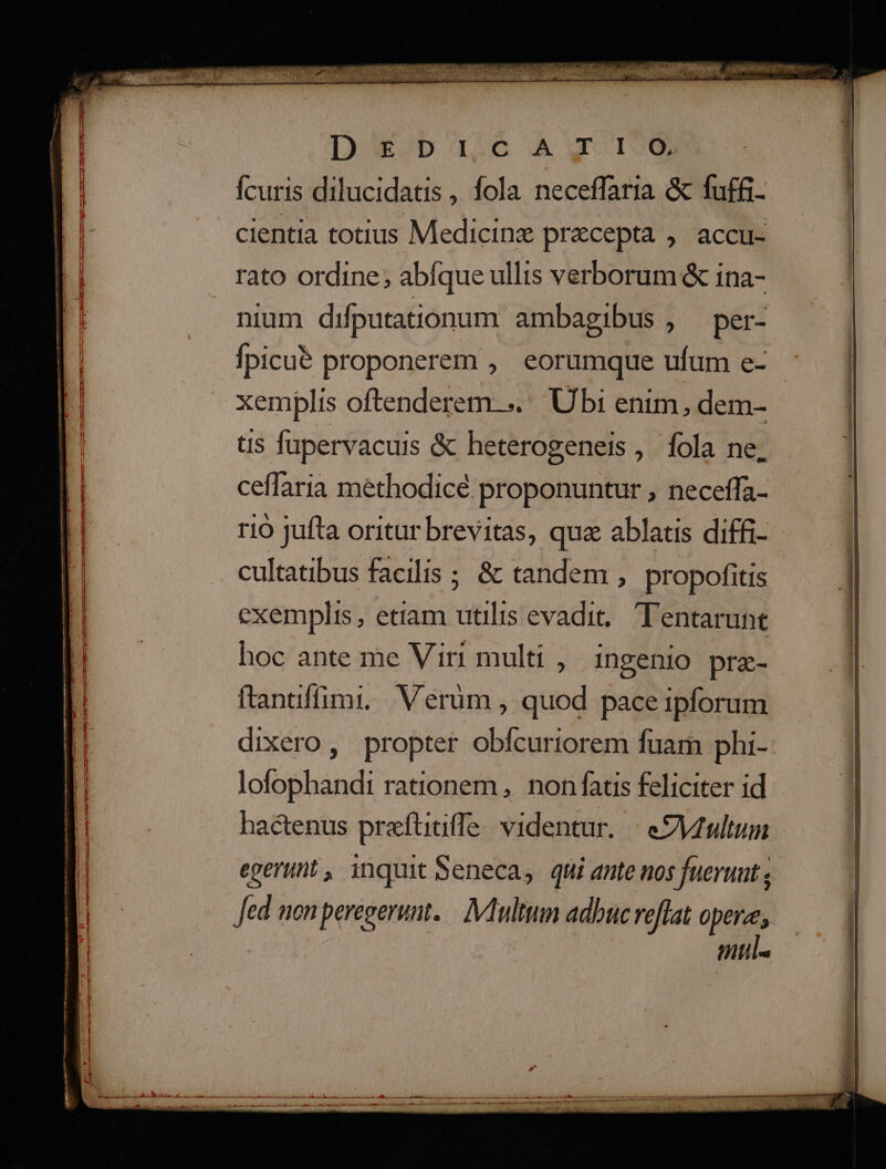 D3SEDiI.cAWX r0 fcuris dilucidatis, fola neceffaria &amp; fuffi- cientia totius Medicine precepta , accu- rato ordine; abfque ullis verborum &amp; ina- nium difputationum ambagibus , per- fpicu&amp; proponerem , eorumque ufum e- xemplis oftenderem-.. Ubi enim, dem- tis fapervacuis &amp; heterogeneis, fola ne, ceffaria methodicé proponuntur , neceffa- r10 jufta oritur brevitas, quz ablatis diffi- cultatibus facilis ; &amp; tandem , propofitis exemplis, etiam utilis evadit, Tentarunt hoc ante me Viri multi , ingenio pra- ftantffimi, Verüm , quod pace ipforum dixero, propter obfcuriorem fuarn phi- lofophandi rationem , non fatis feliciter id hactenus prefüitiffe videntur. | eZMtultum egerunt, inquitSeneca, qni ante nos fueruut ; Jed nonperegerun. — : Multum adbuc reflat pins mul. zo home oto s -