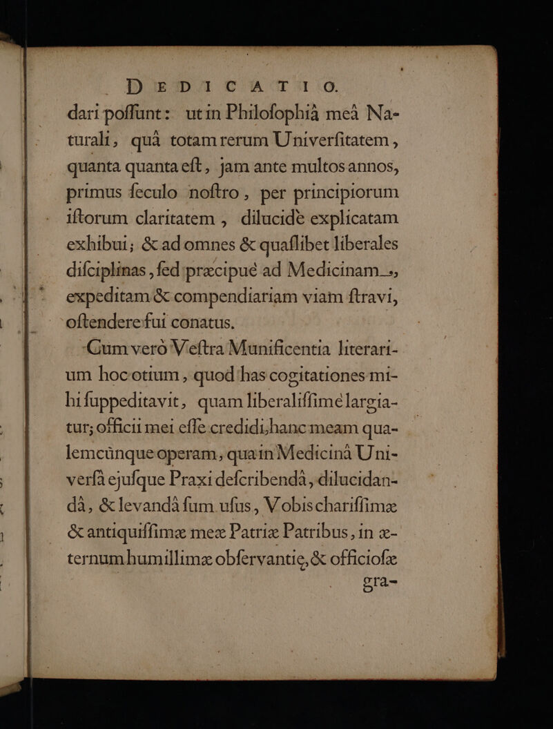 DugmDATCA'T:9 dari poffunt: utin Philofophià meà Na- turali;, quà totam rerum Univerfitatem , quanta quanta eft, jam ante multosannos, primus feculo noftro, per principiorum iftorum claritatem ,. dilucide explicatam exhibui; & ad omnes & quaflibet liberales difciplinas , fed precipué ad Medicinam. ., expeditam & compendiariam viam ftravi, oftendere fut conatus. Gum vero Veftra Munificentia literart- um hocotium , quod has cogitationes mi- hifuppeditavit, quam liberaliffime largia- tur; officii mel effe credidi hanc meam qua- lemcünque operam, quain Medicinà Uni- verfa ejufque Praxi defcribendà, dilucidan- dà, &levandàfum ufus , Vobischariffimz &antiquiffimz mez Patriz Patribus, in - ternum humillimz obfervantie, & officiofz era-