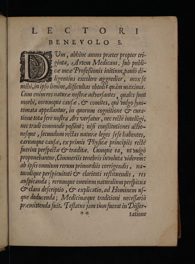Due wpeou BENLEVOLO S me Qn, abbinc auos preter propter tri- QV VE ointa, rie Medicam, fub publi- N R ce nee Profelfionis initium,paulo di- emen licentitis excolere aggredior, mox e mibi,in ipfo limine,difficultas obtulit quam maxima. Cum enimres naturze noftre adverfantes , quales [unt morbi, eorumque cau[ze , &amp; comites, qui vuleo [ym- tomata appellantur, in quorum cognitione C cura- tione tota fere noftra Ars ver[atur , nec rette iutellioi, nec tradi commode poffint ; nift. conflitutiones atlio- nefque y Jecundum vetlas nature leves fefe babentes, earumque caufzes ex primis «Phyfice principiis rete fuerint per[petlze 7 tradite. Cumque ea, tt vulgó proponebantur, Cimmeriis tenebris involuta viderem: ab ipfisomnium rerum primordiis corrieendis | ma- turalique per[picuitati €. claritati veflituendis , res au[picanda ; rerumque omnium naturalium per|picua C dara de[criptio , €? explicatio, ad Hominem u- que deducenda ;. IMedicinzeque traditioni. neceffarió premittenda fuit. WT eflatus jam ium fuerat in Differ- T Lalione