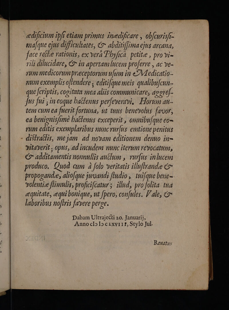 eedificium ipf etiam primts inedificare , obfcwrisfi- ma[que ejus difficultates, € abditiffima ejus arcana, ace recle vatiouis, ex Yera hyfica. petite , pro vi- rili dilucidare, Cz in apertam lucem proferre , ac ve- rum medicorum preceptorum ufum in eYMedicatio- ntm exemplis offendere ; editi[que meis qualibu[cun- que Jcriptis, cogitata mea aliis communicare, acere[- fus fui ; in eoque batfenus per[everavi. Horum au- tem cum ea fuerit foriuna, ut tuus beneyolus favor, ea benignisfnné batlenus exceperit , omnibu[que eo- vum editis exemplaribus nuncvur[us emtione penitus - difiratlis, me jam. 4d novam editionem denuo in- vitayerit , opus, ad incudem nunc iterum revocatum, Cg additamentis nonnullis au&amp;um , ruv[us inlucem produco, Quod cum à folo veritatis illuflvandee c A acre alio[que jivandi [Indio , tuifque bene- volentize [Hmulis, proficifcatur 5. illud, pro folita. tua cequitate, equi bonique, ut pero, con[ules. l/ ale, &amp; laboribus noflris favere peree. Reuatus