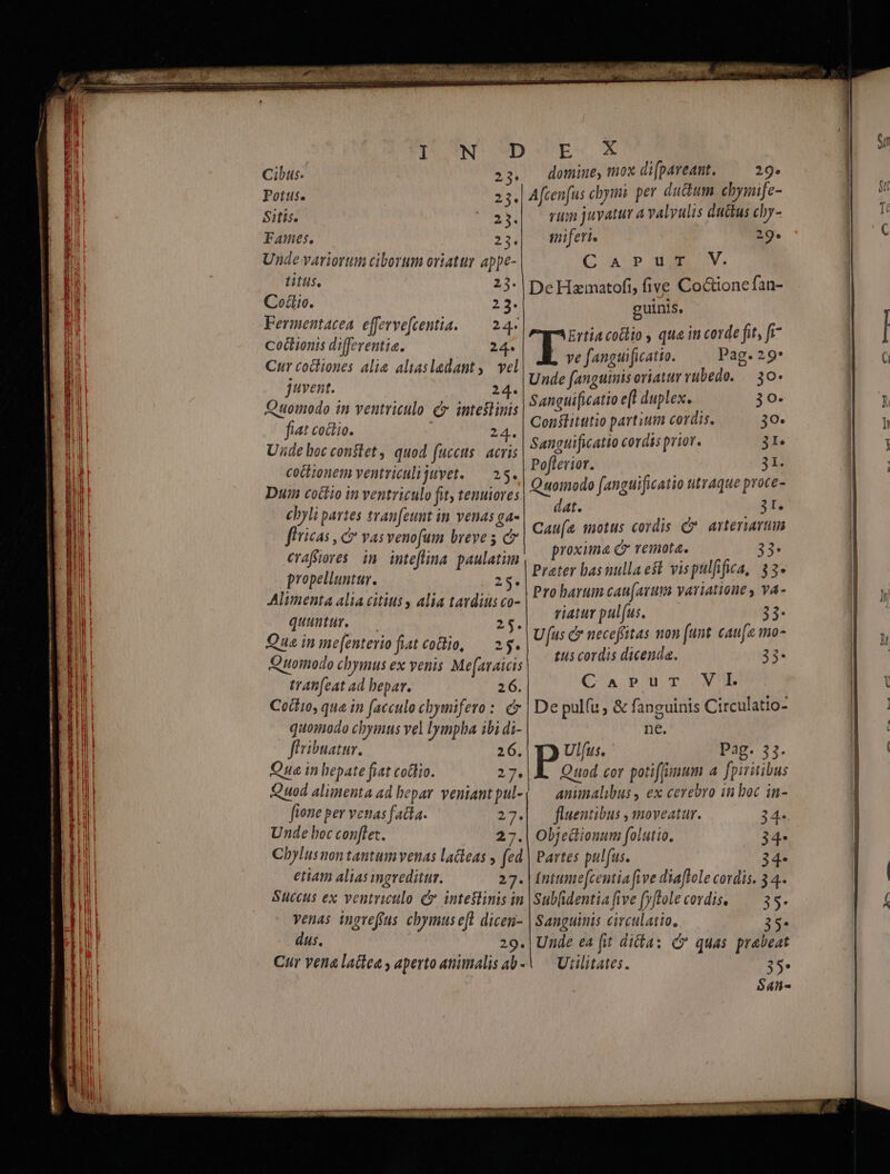 DUN D Cibus. 23: Potts. 23. Sitis. S Fames. 23. Unde variorum ciborum oriatur appe- titus. 23. Codio. 23. Fermentacea efferve[centia. — 24- cocionis differentia. 24. Cur cocliones alie aliasladant, vel juvent. 24. Quomodo in ventriculo c. inteslinis fiat coctio. 24. Unde boc constet , quod fuccus: acris coctionem ventriculijuvet. — 25. Dun coctio in ventriculo fit tenuiores cbyli partes tran[eunt in venas ga- flricas , c vas venofum breve 5 c eraffioves im inteflina. paulatim propelluntur. p2$5 Alimenta alia citius y alia tavdius co- quuntur, — 25. Que in me[enterio fiat codo, — 25. Quoinodo chymus ex venis Me(araicis tratifeat ad bepar. 26. Coilio, qua in facculo chymifero :. c quomodo chymus vel lympha ibi di- fhribuatur. 26. Qua in hepate fiat codlio. 27. Quod aliinenta ad bepar. veniant pul- fione per venas fada. 27. Unde boc conftet. AA Chylus non tantum venas lacleas y (ed etiam alias mgreditur. 27. venas ingreffas chymus efl dicen- dus. 29. Cur vena ladiea y aperto animalis ab - EV X domine, ox di[pareant. 29. Afcen(us cbyimi. per dudum cbymife- rum juyatur a valyulis ductus chy- miferi. 29. C A PH V. De Hamatofi, five Coctione fan- guinis, Ertia cotlio , qua in code fit, fi . ve fanguificatio. Pag. 29* Unde fanguinis oriatur vubedo. — 30* Sanguificatio e(l duplex. 30. Conslitutio partium cordis. 30- Sangtificatio cordis prior. 3r. Poflerior. 3H Quomodo fanguificatio titraque proce- dat. (3t Cau(s motus cordis C. arteriarum proxima C remota. 33- Prater basnullaeft vispulfifica, $3- Pro barum cau(avum variatione , va- viatur pulfus. 23- Uus C neceffitas mon funt. caufa mo- tus cordis dicenda. 33- C'AnrpuT X De pulíu , &amp; fanguinis Circulatio- ne. Ul[us. Pag. 33. Quod cor potiffimum a fpiritibus animalibus , ex cerebro in boc in- fluentibus , moveatur. 34- Objecionum folutio. 34- Partes pulfus. 34- Intume(centia five diaflole cordis. 34. Sanguinis circulatio., 35- Unde ea (it diia: C quas prabeat Utilitates. 35* t^ Loma tn