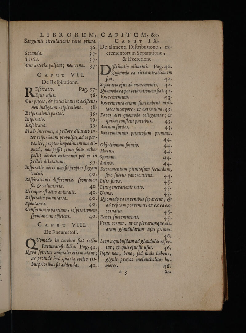 SAnguinis civculationis atio. prima. C'Arpur-.lX. Secunda. 37 Tertia. 3 y Cur arterie pulfenty nonvene. — 37: CaArur VIL De Refpiratione. Re» Pag. 57: Ejds ufus, | | 38- Cur pifces, v fetus in utero exiftens» non indigeant ve(piratione, — 39. crementorum Separatione , &amp; Excretione. py alimenti, Pag. 42. Quomodo ea citra attractionct fit. 43. Separatio ejus ab excrementis, — 42. Quomodo ea per cribrationem fiat.4 2. Excrementum. 4.2. Excrementa etiam (uas babent. utili- tates incorpore , C extra illud. 43. Refpiratiouis partes. 39* | Faces alvi quomodo colligantur 5 C In[piratio. ...32* |. quibusconflent partibus. 43. Exfpiratio, 32 | Aurium fordes. 43. Si a£r internus, a pettore dilatato in- | pycronentu pituitofum | primum. ter re[piradum propul(us,ad os per - vt yenivey propter impedimentum ali- | Objectionum folutio. 44. quod, non poffit ; tum folus &amp;tber | ypcyus, 44. pellit. aerem externum per os in | Sputum. 104 pectus dilatatum. Saliva. Jg In[piratio acris non fit propter fugam Excrementum pituitofum fecundum, Ya. 0 40*| five fuccus pancreatiets. — 44. Refpirationis differentie. — fpontanea | pilis flava. 45. fc. &amp; voluntaria. 40- | Ejus generationis vatio, 45. Utraque cfl adio animalis. 49- | Urina, 45. Rejpivatio voluntaria. Spostanea., 40; ad ve[icam perveniat € ex ea ex- Conformatio partium » ve|pivationem| — cernatur. 45. fpontaneam efficiens. 49* | Renes fuccenturiati. 45. QA n;uvTVITLE De Pneumatofi. Pnetmato[is diia. Pag.41. Verus eorum , ut C plerarimque ali- arum glandularum. uus primus. 6 trs c quisejusfit ufus. — 46. ac proinde bec quarta codlio tri- bus prioribus fit addenda, — 41. gignit pravos mielancholices bu- $n0res. 46. a 35 Se. pi MÀ —— mn t à——|À 2 tatit ab t t