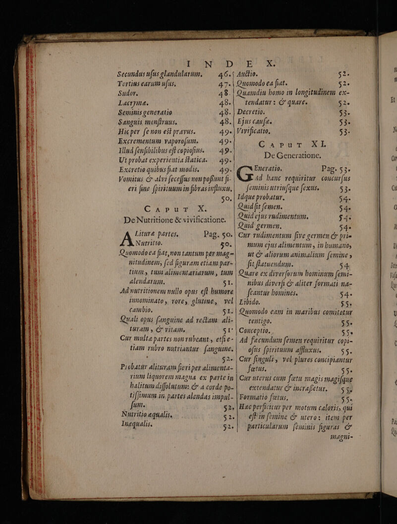 /a [D^ ONDCODUSPEP 0I | a! Secundus (us glandulazum, — 46. Audio. 2 a! Tertius earum ufus, 47- | Quomodo ea fiat. 2^ Lh Sudor. 48. | Quamdiu bomo in longitudinem ex- | a Lacrymna. 48.| tendatur s C quare. 2. | H [ E Seiminis generatio 49. Dectetio. i 53- 1 Na. Sanguis men[Iruus. 48. | Ejus caufa. 53- | E li Hicper fenon est pravus. 49. | Virtficatto, 53- p E Excrementum vaporojum. 49- | Ü B llud fenfibilibus Pi qus 49. AR n d n : al Ut probat experieutia slatica. d. hes üt a | Wn! Exéretio quibus fiat modis. 49. | Quei Pag. 55. | | i5 Vosaitus c alvi feceffus non poffunt fi- Ad banc vequiritur coucur(us | | E eri [ne fpitiuumin fibrasifluxu, — feminis utriufque fexus. $3» EU E so. | Idque probatur. 94 E! C AJP WU FX. Quid (it femen. 4e p Wa De Nutritione &amp; vivificatione. Quiá ejus rudimentum, 4 | | | Quid germen. $4. EL En Litura partes, Pag. 50-| Cur rudimentum [five germen c pri- | E À Nutrito. 50.| mtn ejus alimentum , in bumat0s E LU Quomodo ea fiat,montantum permag-| — ut c aliorum animalitn femine y | j au nitudinem; fed figuram etiam par- fit flatuendum. 4. Hom EU LU, tua alimentariarum , tum | Quare ex diver [orum bominum femi- nf M alendavuim. $1. nibus diverfi c aliter formati na- | Dur dii Ad nutritionem nullo opus efl humore |— (cantur boxines. $4- M | di imnominato , rores. glutine, vel | Libido. $&amp; $3 n cambio. -. $1. | Quomodo eam in maribus comitetur | tU |t Quali opus (anguine ad rectam. ali- |— tentigo. $5* | ( | E. ! turath , C vitai, $I' Conceptio. 55: | | Cur multa partes nonvubeant y etfie- | Ad facundum femen requivitur copi- a | ! Ham vubro nutriantur. (anguine. | — ofus (pirituum affluxus. $5. | ill A $2« Cur finguli , vel plures concipiantar ME Probatur alitsram fieviper alimenta- fatus. ] $5- M rim liquorem magna ex parte ip | Cur uterus cum futu magis magi(que |] halitum diffolutum: &amp; a corde po- | — extendatur c» incrafetur. — S3, tfJmum in. partes aleudas impul- | Formatio fetus, $4 || fum. i 92. |Hac perficitur per motum caloris, qui j| Nutritioaqualis, $2.|. effin femine C uteros. item per h | Inequalis, $2.| particularum feminis figuras. h Inagtii- (— à mi