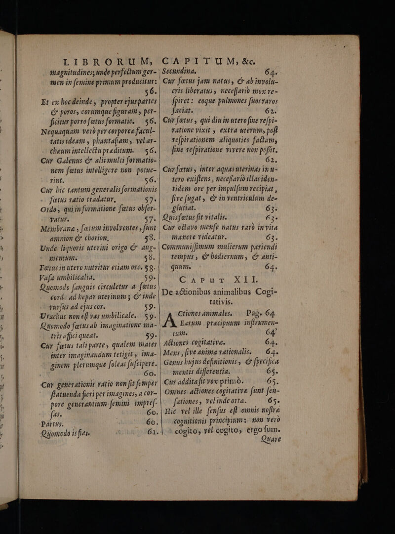 magnitudines, unde perfectum ger- men in femine primum producitur: 56. Et ex bocdeinde, propter ejuspartes Q» poros, eorumque figuram per- ficitur porro fatus formatic. — $6. Nequaquam veró pev corporea facul- tatisideam , pbanta(amy yelar- cheum intellectupreditum. — $6. Cur Galenus &amp; aliumulii formatio- nem fetus intelligere non. potue- rint. $6. Car bic tantum generalis formationis fetus vatio tradatur, $7- O:do, quiinformatione fatus obfer- vatur. $7. Mumbrana , fetum involventes funt amntion C cborion, 58. Unde liquoris utevini origo C aug- mentutn. $9. Fes in utero nutritur etiam orc. 5g. Vafa umbilicalia. $9. Quomodo [anguis circuletur 4 fatus corá- ad bepat uterimum y C inde vurfus ad ejus cor. $9- Urachus non e(l vas umbilicale.. 59. Quomodo fetus ab imaginatione qma- tris «fict queat. 59- Cur faius tali parte qualem ater inter imaginaundum tetigit ima- AN Y y ! ] Af * ^ ginem plerumque foleat fufcipeve. | 60. Cur genevationis vatio mon fit femper flatuenda fieri pev imagines, a cor- pore generantium femimi impref- fs- 6o. Parttis. 6o. Quomodo is fiat. 61. ! Secundina. 64. | 4 Cur feuis jam natus, e abinvolu- eris liberatus, nece(Jario mox re- fpiret: eoque pulmones fuosravos faciat. 62. | Cur fatus , qui diuin utero fine ve[pi- ratione yixit , extra uterum» poft re(pirationem | aliquoties fadam, fine vefpiratione vivere non poffit. / 62. | Curfotus, inter aquasuterinas int- tero exiflens , neceffario illas iden- tidem ore per impul[um recipiat , five fugat. &amp; in ventriculum de- glutiat. 65. | Ouisfetus fit vitalis. €3* , Cur vBlavo men[e natus raro invita (( manere videatur. 63. I o .  $ | Communijjymum amulierum pariendi tempus , €» bodiernum, C anti- quum, 64. CaAPur XII. De a&amp;ionibus animalibus Cogi- tativis. Ctiones animales, — Pag. 64. Earum | praecipuum. inftrumeu- Li. 64 A&amp;liones cogitativa. 64. Mens , ive anima vationalis. — 64. Genus bujus definitionis , € fpecifica mentis differentia. 65. Cur addita fit vox prinio. 6s. Omnes: actiones cogitativa funt fen- | fationes , vel inde orta. 65. Hic vel ille fenfus e[| omnis noftre cognitionis principimn: mon ver cogito, yel cogito, ergo fum. Qtare