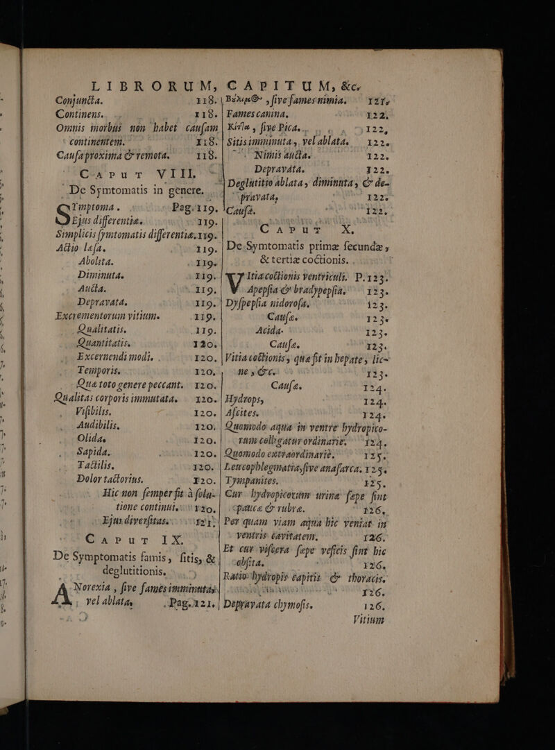 Conjuncia. 118. Continens. 1190. Omnis morbus non babet. cau[am continentem. I:8. Caufa proxima C remota. 118. C-Apru-r VIIL De Symtomatis in genere, . prn . Pag. 1I9. Ejus differentia. 119. Siplicis [ymtomatis differentia. 1x9. Aüio lea. 119. De Symtomatis prima fecundz , Aloha. .. 119. &amp; tertiz coctionis. Diminuta. I19.| Itza cotlionis Ventriculi, P.123. Aula. - 119. | Apepfia &amp;* bradypepfia, | 123. Depravata. 119. | Dyfpeplia uidoro(a. 123. Excrementorum vitium. 119. Cata. 123. Qualitatis. 119. Acida- 123. Quatititatis. 120. Catifa. 123. Excerteudi nodi. . 120. |Vitia totBionis, quaft in bepate, lic- Teinporis. 120., 5G. 123. Qua toto genere peccant. 120. Cau. 24. Qualitas corporis immutata, — 310. | Hydrops, 124. Vifibilis. 120. | Aftites. 124. Audibilis. 120; | Quomodo aqua. im ventre bydropito- Olida, 120.| n colkeaturordinarie. ^ 124. Sapida. 120. | Quomodo extzaordinarié. 125. Taclilis. 120. | Letrcophlegmatia,five ana[avca, 1215. Dolor tactorins. I20.| TIymipanites. 2s. Hic won femper fit à folu- | Cur bydropicovim. urine fepe. fint tione contin  yzo,| cpauce c vubre. — 126, Ejus diverfitas...-.3217| Per quam viam aqua bic. veniat. in eU»u-o IY ventris éavitatem. .o, 126. Dis ; Et civ vifcera: fepe veficis fint. bic e Symptomatis famis, fitis, &amp;| 516,5, : 126. | deglutitionis, Ratio: bydropis capitis. C». thoracis. Ac ; five fames immintitas. LE | 126. vel ablata, .Pag.121. | Depravata chbymofis. 126, Baza O7 » Jive fames mnia. IZÍs Fames canina, 122. Kizle, five Piéde... ., . 7.122, Sitisimmintta,. velablata. — 122. . Nimis auda. 122. Depraváta. J 22. Deglutitio ablata y dimititta, €» de- pravata, | 122. Caufa. 122. C'A»Pu- X. Vitium punte E—— ae oon atre attt
