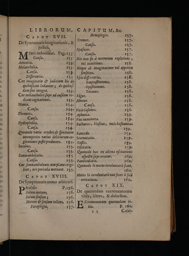 PEDE o re dlensembencie e RE d CaApuT^XVTI. DeSymtomatisimaginationis ; & | judicir. M'& imbecillas, Pag.153: Cau. 153' Ainentia. 153: Melancholia. 53. Cau. 153. Differentia. 153 Cur imaginatio C judicium bic de dam fint integra. 153. Cur melancholici (epe ad ea(dem re- deant cogitationes, 153. Mania. 154. Caufa. 154*| Phrenitis. 154. Caufa. 154. | Hydropbobia. 154. Cana. 154. Quomodo varia. cerebri & fpirituum | sntemperies varias deliriorum ce- gitationes poffit producere. — 154. Incubus. 155. Caufa. 155. Somnambulatio. 155 Caufa. 155: | Cur. foimmambulones non plane evigi- lent , nec pericula mettant. 155. CaArPrur XVIII. DeSymptomatis motus arbitrarii. Araly[is: P.156. P Solum mottiis 156. Solum fen(um s 156. Mottim C fenfum tollens, 156. Paraplegia, 157. Hemiplegia. I57* Tremor. 157. Caufa. 137. Spafmus. 157. Caufa, 157. Hic non fit à nervorum. vepletione , vel inanitione. 158. Neque ab imaginatione vel appetitu fen(itivo. 1598. Ejas differentia. 15$. Eiprofibotonos. 158. Tetanos 158. Rigor. 158. Horror. 158. Caufa. 158. Vocis lefiones. 159. Aphonia. 159. Vox imminuta. 159. Balbuties blefitas, vocis bafuautia« 159. | Ratcedo. I59. I Sternutatio. 159. Tufíis. 1 59. Ofcitatio. 159. Quomodo bac ex aliena ofcitationis Afpectu (epe oriatur. 160. Pandiculatio. 160. Quomodo hi motus involuntavii fiant, 160. Motus bi involuntarii non fiunt à (ola irritatione. 160, QuuuT XIX. De quorundam excrementorüm vitiis, idero, & doloribus. Hope quorundam Yi- li4. P. 160. € 2 Catar-