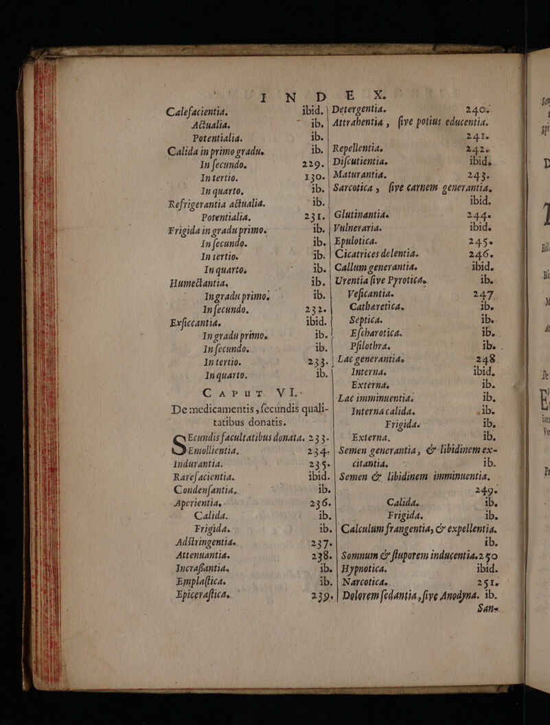 ^ , TUM d eal NOn Da aep n Qo 7 NM DEL Calefacientia. Detergentia. 240; ! Atualia. ' jb.| Attrabentia ,. (ive potius educentia. 2 Potentialia. ib. 241. | ! Calída in primo gradu, ib. | Repellentia. 242» | | In fecundo. 229. Difcutientia, ibid, A, In tertio. 30. Maturantia. 243. ! In quarto. ib. S«resica ,— (ive cattieiM. geuevantia, Refrigerantia actualia. ib. PARU ibid. Potentialia. 231. Glutinantia. 244. ] Frigida in gradu primo. ib. | Vulneraria. ibid. | In fecundo. ib. | Epulotica. 245. | il In tertio. ib. | Cicatrices delentia. 246. In quarto, - — ib. | Callum genevantia. ibid. n. Humedlantia. ib. | Urentia (ive Pyroticte bs a In gradu primo, ib. Vefiantia. 247 a In fecundo. 232. Catbaretica. ib. | Exvficcantia. ibid. Septic. ib. : In gradu primo. ib. E fcharotica. ib. m ^ In fecundo. ib. | Pfilothra.. | Ib. . In tertio. 233. | L4tc generantide 248 i Inquarto. ib. Interna. Ibid. | Externa, ib. | anii y dft L ^. . |Lae imminuentia. ib. ; P De:medicamentis,fecundis quali- | — poternacalida. Ab. gH tatibus donatis. Frigida. ib. Hu Ecundis facultatibus donata. 233- |. — Externa. ib. ! Emollientia. 234. | Semen geuerantia, C libidinemex- — 1 indurantia. 235.| citahtia. ID: «M Raref acientia. ibid. | Semen cz libidinem. imminuentia. gn ^ Conden[antia, ib. 2d Aperientia, 236. Calida. ib. Calida. ib. Frigida. ib. Frigida. ib. | Caleulum frangentias C expellentia. Adsiringentia. 237. ib. Attenuantia. 238. | Somnum c fluporem inducentia.2 &amp;o Incvafrantia, ib. | Hypnotica. ibid. Empla(ica. ib. | Narcotica. | 251. Epiceafficas 239. | Delerem fedantia, fiye Anodyna. ib. — 7 ! : $4ns |