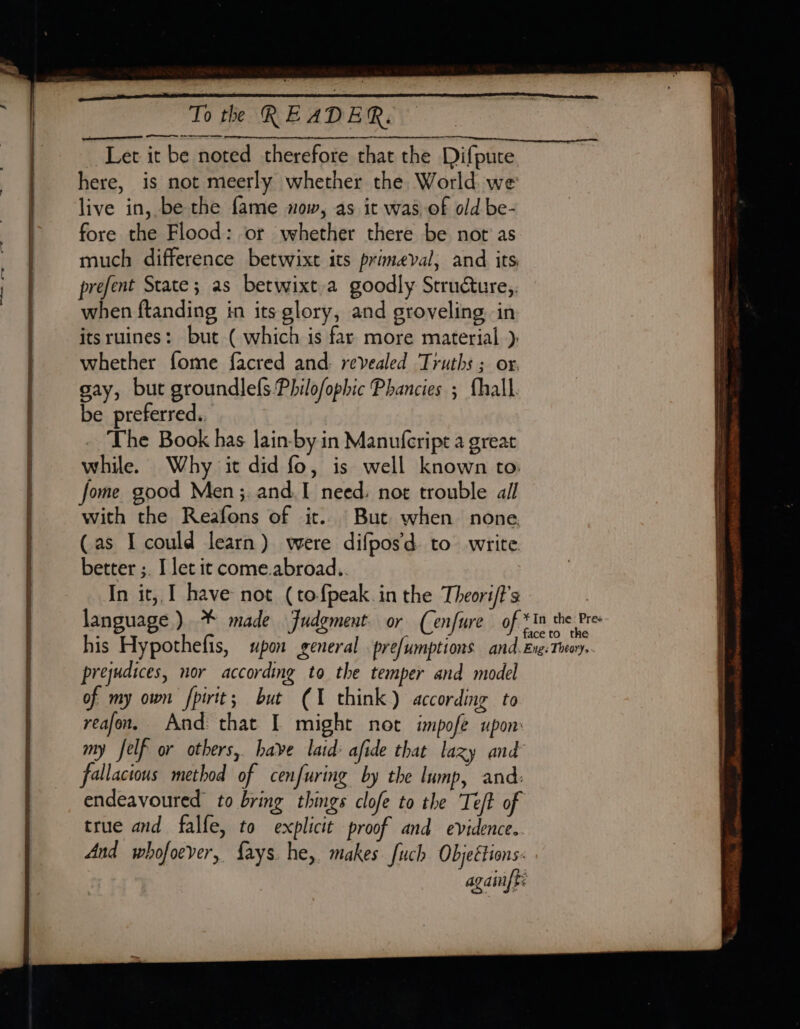 eee SS Let it be noted therefore that the Difpute here, is not meerly whether the World we live in, be the fame now, as it was of old be- fore the Flood: or whether there be nor as much difference betwixt its primeval, and its prefent State; as betwixt.a goodly Structure, when ftanding in its glory, and groveling in itsruines: but ( which is far more material ): whether fome facred and. revealed Truths ; or. gay, but groundlefs Philofophic Phancies ; fhall. be preferred.. The Book has lain-by in Manufcript a great while. Why it did fo, is well known to. fome good Men ;.and.I need. not trouble all with the Reafons of it. But when none (as I could learn) were difpos'd. to write better ;. I let it come.abroad.. In it, I have not (tofpeak.in the Theori/t’s language) * made Fudgment. or (enfure of his Hypothefis, upon general prefumptions and. prejudices, nor according to the temper and model of my own fpirit; but (1 think) according to reafon, And that I might not impofe upon fallacious method of cenfuring by the lump, and: endeavoured to bring things clofe to the Teft of true and falfe, to explicit proof and evidence.
