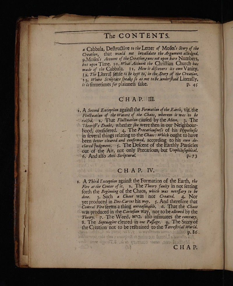 baa oe ini uansa yy SATAN A gar wn enaSen tenons Este nn ES ES ae eee 2 . et The CONTENTS. a Cabbala, Deftructive to the Letter of Mofes’s Story of the Creation, that wowld not invalidate the Argument alledged, 9.Moles’s Account of the Creation,yuns not upon bare Numbers, but upon Time. 10. What Account the Chriftian Church has made of the Cabbala. 11. How it difcovers its own Vanity. 12. The Literal fenfe t0 be kept to, in the Story of the Creation, 13. Where Scripture [peaks fo as.not to be.underftood Literally, it is fometimes for plainnefs fake. D. 45 CHAP. IIL Fluttuation of the Waters of the Chaos, whereon. it was to be raifed, 20°F hat Flaétuation caufed by the Azoon, 3. The Theoriff’s Doubty whether be. were then inour Neighbour- hood; confidered. 4. The Precarionfnef{s of his Hypothe/is in feveral things relating to the Chaos: Which ought to have been better cleared and confirmed, according to his own de- clared Pudgment,5. The Defcent of the Earthly Particles out of the Air, not only Precarious; but Cnphilofophical. @ HLA POV, Fire at the Center of it. 2. The Theory faulty in not fetting forth the Beginning of the Chaos, which was neceffary to be done. 3. Such a Chaos was not Created. 4. Nor Central Fire feetns a thing #reafonable, 6, That the Chaos was produced in the Cartefian way, not to be allowed by the Theory. 7. The Word, 873; alfo infinuates the contrary, 8. The Septuagint cleared in one Paffage. 9. The Story.of the Creation not to be reftrained to the: Terreftrial World. CHAP.