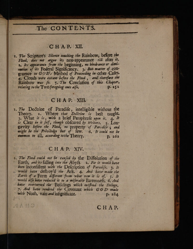 ‘CHAP. XIL et Flood, does not argue its non-appearance till’ after #f. 2. Its appearance from the beginning, #0 hindrance wr dims- ution of its Federal Significancy.. 3. Bat matter of cOn- gruence to: GO'D’s Method of Proceeding inv other Cafes: 4. Clouds were extant before the Flood , and) therefere the Rainbow was fo. 5. The Conclufion of this Chapters relating tothe Twoforegoing ones alfe, p. 252 C HA P: XTk Theory. 2. Where that Doétrine is beft taught. 3. What it is, with a brief Paraphrafe spon it, 4. 3s. Clear é it felf, thongh obfcured by Writers. 5. Lon- gevity before the Flood, mo property of Parudife.; and might be the Priviledge but of few. 6, {It could not be common. to all, according tothe Theory. p. 262 CHAP. XIV. Earth, and its falling into rhe Abyfs. 2. For it wowld have been inconfiftent with the Defcription of Paradife. 3. It Earth of a Form different from what now it is of. 5. It would allo have reduced it to a miferable Barrennefs. 6. And bave overturned the Buildings which outftood the Deluge, 7. And have rendred the Covenant which GOD made with Noah, vain and infignificant. p- 284