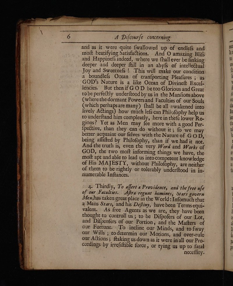 SR ety away eed ASRS ON WT ge = OS Sie eee ES: aay A Difcourfe concerning moit beatifying Satisfaftions, And O amazing Blifg and Happinefs indeed, where we fhall ever be finkin Joy and Sweetnefs ! This will make our condition a boundlefs Ocean of tran{porting Pleafurres ;- as lencies. But then if GO D be too Glorious and Great to be perfectly underftood by us in the Manfionsabove (where the dormant Powersand Faculties of our Souls (which perhapsare many) {hall be all awakened into lively Actings) how much lef§ can Philofophy help us to underftand him compleatly, here in thefe lower Re- pions? Yet as Men may fee more with a good Per- {pettive, than they can do without it; {0 we may better acquaint our felves with the Nature of GO D, being affifted by Philofophy, than if we had it not. And the truth is, even the very. Word and Works of GOD, the two moft informing things we have, the moft apt and able to lead us intocompetent knowledge of His MAJESTY, without Philofophy, are neither of them tobe rightly or tolerably underftood in in- numerable Inftances: 4. Thirdly, To affert 4 Providence, and the free ufe of our Faculties. Aftra regunt homines, Stars govern Men,has taken great place in the World: Infomuch that a Mans Stars, and his De/tiny, have been Terms equi- valent. As free Agents as we are, they have been thought to controll us; to be Difpofers of our Lot, and Difpenfers of our Portion, and the Mafters of our Fortune. To incline our Minds, and to {way our Wills ; codetermin our Motions, and over-rule our Actions; ftaking us down as it were inall our Pro- ceedings by irrefiftible force, or tying us up to fatal neceflity.