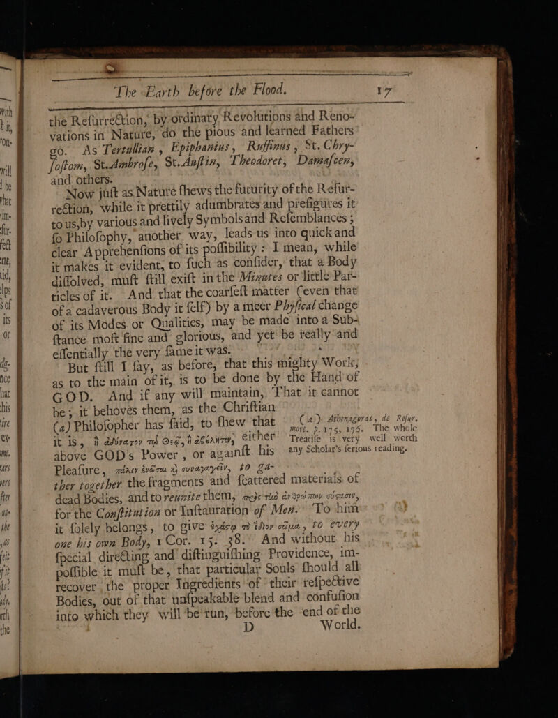 7 cae | the Refurre€tion, by ordinary Revolutions and Reno- vations in Nature, do the pious and learned Fathers go. As Tertullian , Epiphanius , Ruffinus , St. Chry- foftom, St.Ambrofe, St.Aaftin, Theodoret, Damafcen, and others. Now juft as. Nature (hews the futurity of the Refur- reGtion, while it prettily adumbrates and prefigutes it to us,by various and lively Symbolsand Refemblances ; {0 Philofophy, another way, leads us into quick and clear Apprehenfions of its poffibility : I mean, while ‘¢ makes it evident, to fuch as confider, that a Body diffolved, muft ftill exift in the Mizures or little Par- ticles of it. And that the coarfeft matter Ceven that of a cadaverous Body it felf) by a meer Phyfical change of its Modes or Qualities, may be made into a Sub- france moft fine and glorious, and yet' be really and effentially the very fame it was. . But fill I fay, as before, that this mighty Work, as to the main of it, is to be done by the Hand of GOD. And if any will maintain, That it cannot be; it behoves them, as the Chriftian he whole 7 4 SAS ~ ser 7 et (45 it 1S, 3 dWvarey my O2G, i ACtAnTH, C1tNer = Trearife is very well. werth Pleafure , zéiasy evarm 4 cuvazayey, £0 ga- ther together the fragments and {eattered materials. of dead Bodies, and to reunite them, aejs ried dv3pd my ovsuor, for the Conftztution or Inftauration of Men. ‘To him it folely belongs, to give txdés~ 7 iser adua, 10 every one his own Body, 1 Cor. 15. 38. And without. his fpecial dire€ting and diftinguifhing Providence, i1m- poffible it muft be, that particular Souls fhould all recover the proper Ingredients ‘of * their refpective Bodies, out of that unfpeakable blend and confufion into which they will ‘be'run, before the -end of the D World.