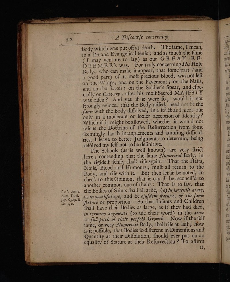 fa), Aquin. Sum. Theol. fup. Queft. 83 Ay. 1,2. cen a ee ESS CCA ee ee A Difcourfe concerning ina lax and Evangelical fenfe; and as much the fame (I may venture to fay) as our GREAT RE- DEEMER’s was. For truly concerning As Holy Body, who can make itappear, that fome part ( and a good part) of its moft precious Blood, was not left on the Whips, and on the Pavement ; on the Nails, and on the Cro{s; on the Soldier’s Spear, and efpe- cially on Calvary : after his moft Sacred MATESTY was rien? And yet if it were fo, would it not ftrongly evince, that the Body raifed, need not be the only in a moderate or loofer acception of identity ? Which if is might beallowed, whether it would not refeue the Dottrine of the RefurreCtion from fome feemingly harfh intanglements and amufing difficul- ties, 1 leave to better Judgments to determin, being refolved my {elf not to be definitive. The Schools (as is well known) are very {trict here; contending that the fame Numerical Body, in the rigideft fenfe, fhall rife again. That the Hairs, Nails, Blood and Humours, muft all return to the Body, and rife with it. But then let it be noted, in check to this Opinion, that it can ill be reconcil’d to another common one of theirs: That is to fay, that the Bodies of Saints fhall all arife, (2) éajuvenili etate, as in youthful age, and be ejufdem fratura, of the fame ‘(ature or proportion. So that Infants and Children fhall have their Bodies as large, as if they had died, ia termino angmenti (to ule their word) in the acme or full pitch of their perfect Growth. Now if the felf fame, or very Numerical Body, {hall rife at laft, how is it poflible, that Bodies fo different in Dimenfions and Quantity at their Diffolution, fhould ever put on an equality of Srature at their RefurreCtion ? To affirm it,