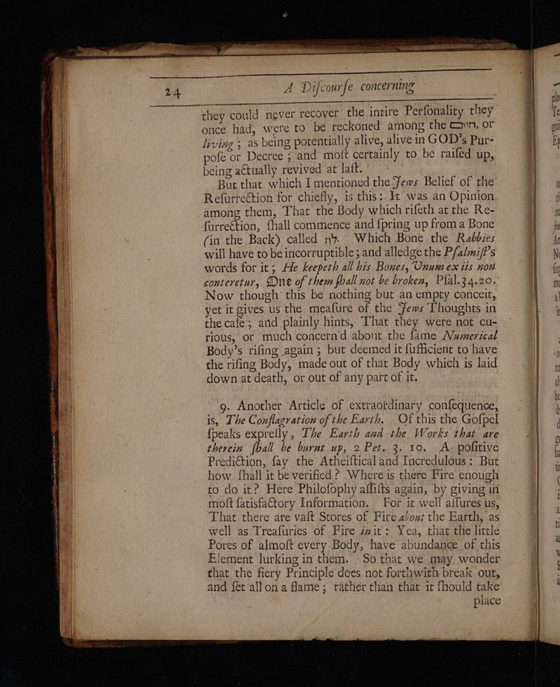 ogra EN ee at. Anlamani rm enter sme if kee ee ree eran aaa A Difcourfe concerning AS RTE: BI once had, were to be reckoned among the cn, or living ; as being potentially alive, alive in GOD’s Pur- pofe or Decree ; and moft certainly to be raifed up, being actually revived at laft. But that. which I mentioned the Fews Belief of the Refurreétion for chiefly, is this:. It was an Opinion among them, That the Body which rifeth at the Re- furreétion, fhall commence and {pring up from a Bone (in the Back) called n. Which Bone the Rabbies will have to beincorruptible ; and alledge the P/almi/?’s words for it; He keepeth all his Bones, Onum ex tis non conteretur, One of them poall not be broken, Plal.34.20. Now though’ this be nothing but an empty conceit, yet it gives us the meafure of the ‘fems Thoughts in the cafe; and plainly hints, That they were not cu- rious, or much concern’d abont the fame Numerical the rifing Body, made out of that Body which is laid down at death, or out of any part of it. 9. Another Article of extraordinary confequence, is, The Conflagration of the Earth. - Of this the Gofpel {peaks exprelly, The Earth and the Works that are therein fball be burnt up, 2 Pet. 3. 10. A. pofitive Prediction, fay the Atheifticaland Incredulous: But how. fhall it be verified? Where is there Fire enough to do it? Here Philofophy affilts again, by giving in moft fatisfaQtory Information. — For it well affures us, That there are vaft Stores of Fire aout the Earth, as well as Treafuries of Fire zzit: Yea, that the little Pores of almoft every Body, have abundance of this Element lurking in them. . So that we may wonder that the fiery Principle dees not forthwith break out, and f{étallona flame; rather than that it fhould take place