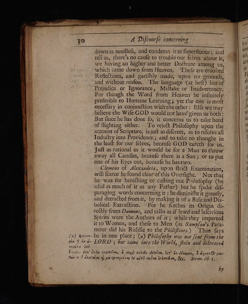 iDEA ETT LR ah ane emai 2 Eis a Ss Zo A Difcourfe concerning et downas needlefs, and condemn itas fuperfluous ; and tell us, there’s no caufe to trouble our félyves about It, we having an higher and better Doctrine among us, which came down from Heaven. ‘Thefé are crooked Reflections, and garifhly made, upon no grounds, and without reafon. ‘The language (at belt) but of Prejudice or Igaorance, Miltake or Inadvertency. For though the Word from Heaven be infinitely preferible to Humane Learning; yet the one is molt neceflary in conjunction withthe other: Elf{é we may believe the Wife-GOD would not have given us both: But fince he has done fo, it concerns us: to take heed of {lighting either. To reje€t Philofophy upon the account of Scripture, isjuft as difcreet, as to refolve all Indultry into Providence ; and to take no thought in the leaft for-our felves, becaufé GOD ecareth’ for us. Juft as rational as it would be for a Man to throw he ‘was for banifhing or cafting out Philofophy (he ufed.as much of it as any Father) but he {pake dif- paraging words concerning it : he diminifhrit greatly, and detracted fromit, by making it of a Bafe and Dia- bolical. Extraction. For he fetches its Origin di- rectly from Demons, and talks as if lewd and lafcivious Spirits were the Authors of it; while they imparted it to Women, and thefe to Men (as Samp/on’s Para- mour did his Riddle to the Philiftines.) Thus fays ? eV has &gt; Cla 9 Sha by