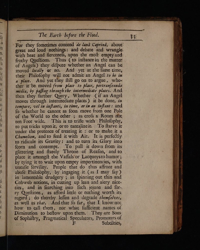 For they fometimes contend de lana Caprind, about with heat and fiercenels, upon the moft empty and frothy Queftions. Thus (to inftancein the matter of Angels) they difpure whether an Angel can be moved J/ocally er no. And yet at the fame time, their Philofophy will not admit an Angel to be iz a place. And yet they ftill go on to argue, whe- ther it be. moved from place to place, pertranfeundo media, by paffing through the intermediate places. And then they farther Query, Whether (if an Angel moves through intermediate places) it be done, iz tempore, vel in inftanti, in time, orin an inftant: and fo whether he cannot as foon move from one Pole of the World to the other ; as crofs a Room not ten Foot wide. This is to trifle with Philofophy, to put tricks uponit, orto tantalizeit.. To ftarve it under the pretence of treating it : or to make it a Chamelion, andto feed it with Air. It is perfectly to ridicule its Gravity: and to turn its Glory into {corn and contempt. To pull it down from its glittering and ftately Throne of Reafon, and to place it amongft the Vaffals‘or Lacqueysto humor ; by tying it to wait upon empty impertinencies, with uneafie fervility. People that do thus affront and abufé Philofophy, by ingaging it (as I may fay) in lamentable drudgery ; in {pinning out thin and Cobweb notions, in cutting up lean and alery nice- ties, and in fearching into fuch jejune and for- ry Queftions, as afford little or nothing worth its regard ; do thereby leflen and degrade themfelves, as well as that. Andthat fo far, that I know nor how to call them, nor what fufficient names of Diminution to beftow upon them. They are Sons of Sophiftry, Pragmatical Speculators, Promoters of F Subtilties,