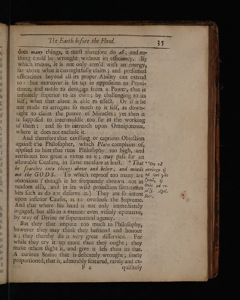 ual doés many things, it muft therefore do 4f;.and ne- thing could be: wrought without its efficiency.’ |By which means, dt is not only arm’d with an’ energy, far-above what itcanvightfully claim ; and- prefimed efficacious beyond all its proper Ability can extend to: but moreover is. fet up in oppofition to Provi- dence, and mddeoto derozare from a Power, that is infinitely {uperior to. its Owns. by. challenging to its felf, what that alone is able to effect. Or if itbe not made to arrogate fo much &lt;to it felf, as down- right to claim the, power of Miracles; yet then it is fuppofed. to intermeddle too far in the working of them: and fo to intrench upon Omnipotence, where it does not exclude it. And therefore that cavilling or captious ObjeCtion again{t the Philofopher, which P/ato complains’ of, applied. to himrthat runs Philofophy. too high, ;and attributes too great a virtue to it; may pafs for an upon inferior Caufes, as to overlook the. Supreme. And that where his hand is not only immediately ingaged, but.alfoin a mannereven wifibly opzrative; by way of Divine ‘or fupernacural agency. But they that impute too mucli.to Philofophy, however they may think they befriend and honour it; they thereby dovic very great dillervice. For while they cry it up more than they ought; chey make others flight it, andgive it lefs than its due. A curious Statue that is delicately wrought; finely proportioned, that is, admirably featured, rarely and cx- ie. quilitely AY %