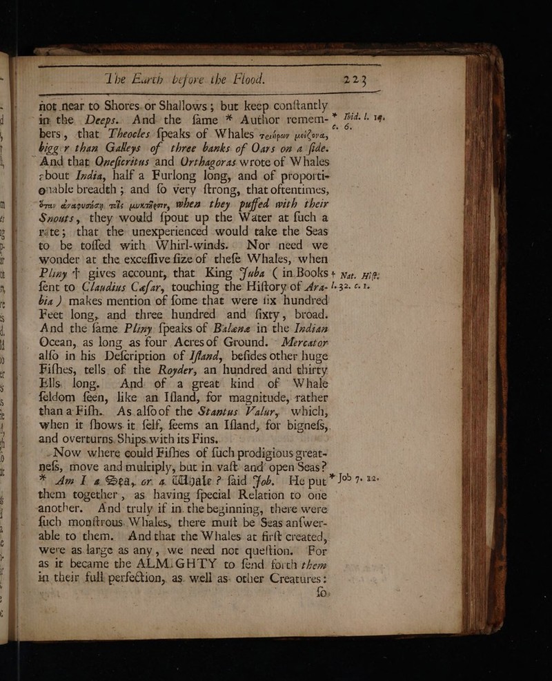 not near to Shores. or Shallows; but keep conftantly bers, that Theocles {peaks of Whales zero peiCove, bigger than Galleys of three banks of Oars on a fide. ebout India, half a Furlong long, and of proporti- onable breadth ;. and fo very ftrong, that oftentimes, Srey evequoioy. TS pUKTBeorr, when they puffed with their Sxouts, they would {pout up the Water at fuch a rate; that the unexperienced would take the Seas to be tofled with Whirl-winds.. Nor need we wonder at the exceflive fize of thefe Whales, when bia ) makes mention of fome that were tix hundred Feet long, and three hundred and fixty, broad. And the fame Pliny {peaks of Balene in the Indian Ocean, as long as four Acresof Ground. — Mercator alfo in his Defcription of Ifand, befides other huge Fifhes, tells of the Royder, an hundred and thirty Ells. long. And of a great kind of Whale feldom feen, like an Ifland, for magnitude, rather thanaFifh. As alfoof the Stantus Valur, which, when it fhows. it. felf, feems an Ifland, for bignefs,. and overturns. Ships.with its Fins. Now where could Fifhes of {uch prodigious great- nefs, move and multiply, but in. vaft’ and’ open Seas? them together, as having fpecial Relation to one another. And truly if in. the beginning, there were fuch monitrous. Whales, there muft be Seas anfwer- able to them. Andthat the Whales at firft created, were as.large as any, we need not queltion. Por as it became the ALM:iGHTY to fend forth them in their full perfection, as. well as- other Creatures: . | fo.