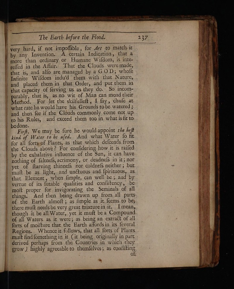 | : | The Earth before the Flood. more than ordinary or Humane Wifdom, is inte- that is, and alfo are managed by a GOD; whole Tafinite Wifdom indu’d them. with that Nature, parably, that is, aso. wit of Man can mend their ; i f Firft, We may be fure he wouldappoint the be ft kind of Water to be ufed. And what Water fo fit for all forts-of Plants,.as that which defcends. from. the Clouds above? For confidering how it is. raifed: by the exhalative influence of the Sun, it can have nothing of faltnefs, acrimony, or deadnefs in it; nor yet of ftarving thinnefs nor coldnefs neither ; but. muft be as. light,. and unétuous and. fpirituous, as that Element, when fimple, can well be.;. and by vertue of its futable qualities and confiitency, be moft proper for invigorating the Seminals of all things. And then being drawn up. from. all parts. ef the Earth almoft;, as fimple as it feems.to bes. there muft needs be very. great fnixture in it. . mean, though it be all Water,. yet it muft be a Compound of all Waters. as it. were; as. being an. extract of all forts, of moifture that. the Earth affords in its. feveral Regions. Whence it follows, that all forts of Plants mut find fomething in it (it being originally in part derived. perhaps from the Countries in which they. grow ) highly agreeable to themfelves;, as confifting. of ra