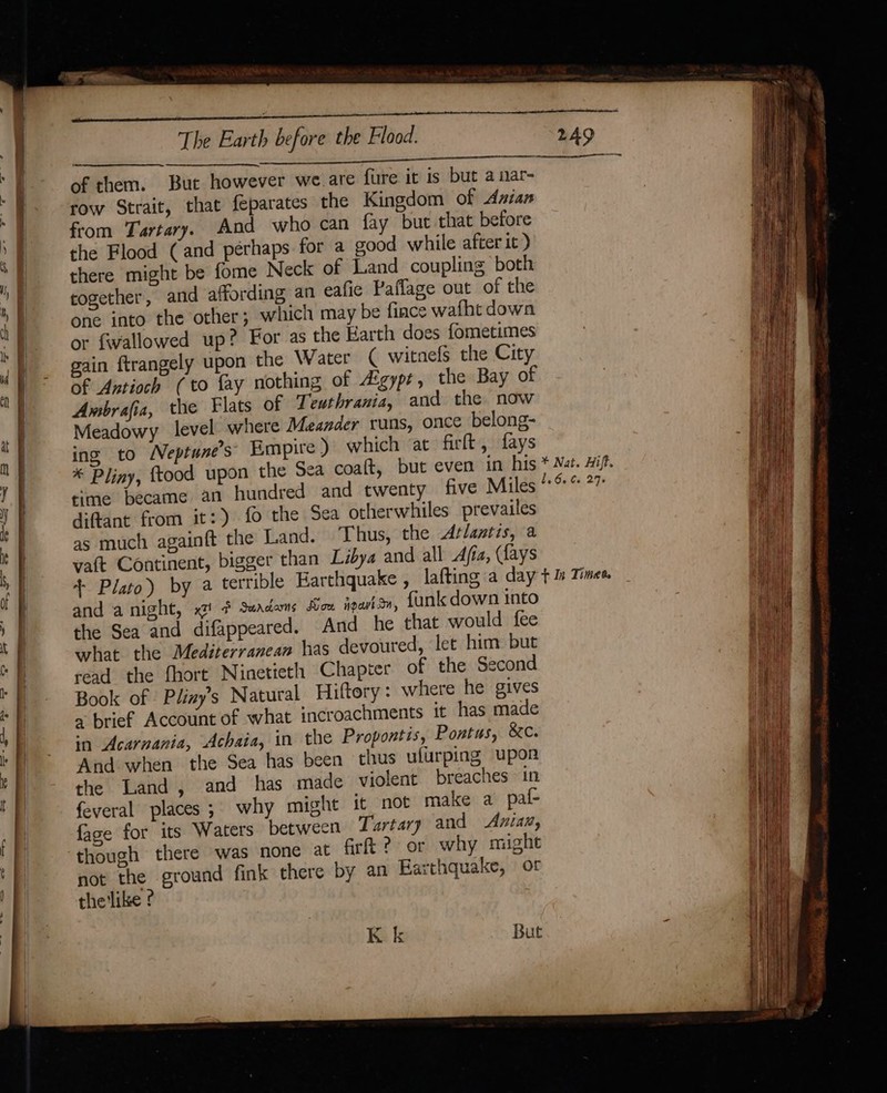 of them. But however we are fure it is but a nar- row Strait, that feparates the Kingdom of Azian from Tartary. And who can fay but that before the Flood (and perhaps for a good while after it ) there might be fome Neck of Land coupling both cogether, and affording an eafie Paflage out of the one into the other; which may be fince wafht down or fwallowed up? For as the Harth does fometimes gain ftrangely upon the Water ( witnefs the City of Antioch (to fay nothing of Atgypr, the Bay of Ambrafia, the Flats of Teuthrania, and the now Meadowy level where Meander runs, once belong- ing to Neptune’s Empire) which ‘at firt , fays time became an diftant from it:) fo the Sea otherwhiles prevailes as much againft the Land. Thus, the Atlantis, a vatt Continent, bigger than Libya and all Afia, (Lays and a night, xt! # Seadams Mow apart, {unk down into the Sea and difappeared. And he that would fee what the Mediterranean has devoured, let him but read the fhort Ninetieth Chapter of the Second Book of Pliay’s Natural Hiftory: where he gives a brief Account of what incroachments it has made in Acarnania, Achaia, in the Propontis, Pontus, &amp;c. And when the Sea has been thus ulurping upon the Land, and has made violent breaches in feveral places; why might it not make a paf- fage for its Waters between Tartary and Anian, though there was none at fr 2? or why might not the ground fink there by an Earthquake, of the'like ? K k But By