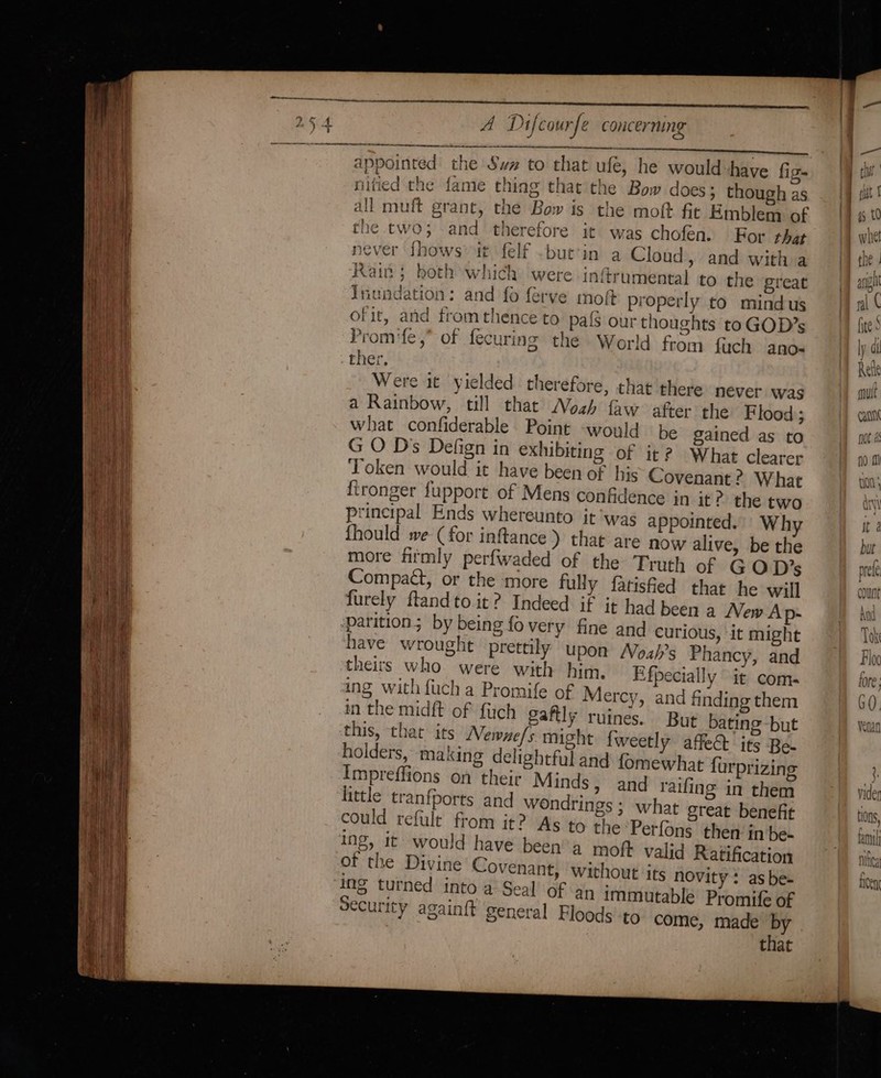 ee appointed the Swx to that ufé, he would-have fig nitied the fame thing that the Bow does ; though as the two; and therefore it was chofen. For that never fhows»it felf ~but’in a Cloud, and with a Rain; both which were inftrumental to the great inundation: and fo ferve moft properly to mindus ofit, and from thence to. paf3 our thoughts to GOD”s Promife,” of fecuring the World from fuch ano- ther. Were it yielded therefore, that there never was a Rainbow, till that Nosh faw after the Flood; what confiderable Point -would be gained as to G O Dss Defign in exhibiting of it? What clearer Token would it have been of his Covenant ? What ftronger fupport of Mens confidence in it? the two principal Ends whereunto it ‘was appointed. Why fhould we (for inftance ) that are now alive, be the more fitmly perfwaded of the Truth of GOD?’s Compact, or the more fully fatisfied that he will furely ftandto it? Indeed if it had been a New Ap- parition; by being fo very fine and curious, it might have wrought prettily upon Nozh’s Phancy, and theirs who were with him, Efpecially it coms ing with fuch a Promife of Mercy, and finding them in the midft of fluch gaflly ruines. But bating -but this, that its Mewne/s might fweetly affe@ its Be- holders, making delightful and fomewhat furprizing Impreffions on their Minds, and raifing in them little tranfports and wondrings ; ; what great benefit could refult from it? As to the Perfons then in be- ing, it would have been’'a moft valid Ratification of the Divine Covenant, without its novity: as be- ing turned into a’ Seal’ of an immutable Promife of Security againft general Floods to come, made by that Catt noe as Nita ie TCC