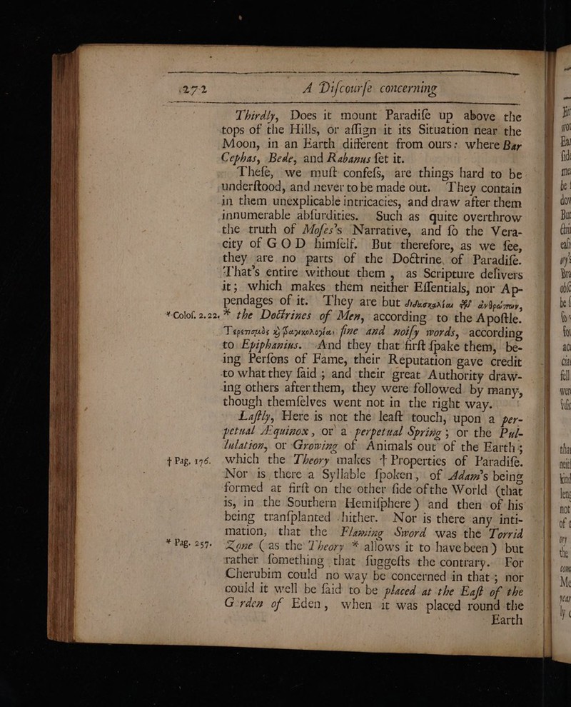 Thirdly, Does it mount Paradife up above the tops of the Hills, or affign it its Situation near the Moon, in an Earth different from ours: where Bay Cephas, Bede, and Rabanus {et it. Thefe, we mutt confefs, are things hard to be underftood, and never tobe made out. ‘They contain in them unexplicable intricacies, and draw after them innumerable abfurdities. Such as quite overthrow the truth of Mofes’s Narrative, and fo the Vera- city of GOD himfelf. But therefore, as we fee, they are no parts of the Doétrine, of Paradife. That’s entire without them , as Scripture delivers it; which makes them neither Effentials, nor Ap- pendages of it. They are but didioraatee av Opa mov, Tepenouds 0 Sapxoroyia: fine and noify words, according to Epiphanius. And they that firft fpake them, be- ing Perfons of Fame, their Reputation gave credit to what they faid ; and their great Authority draw- ing others afterthem, they were followed by many, though themfelves went not in the right way. Laftly, Here is not the leaft touch, upon a per- petual Aquinaox , or a perpetual Spring ; or the Pul- lulatton, or Growing of Animals out of the Earth; which the Theory makes + Properties of Paradife. Nor 1s there a Syllable fpoken, of Adam’s being formed at firft on the other fide ofthe World (that is, in the Southern Hemifphere ) and then: of his being tranfplanted hither. Nor is there any inti- mation, that the Flaming Sword was the Torrid Agne (as the’ Theory * allows it to havebeen) but rather fomething that fuggefts the contrary. For Cherubim could no way be concerned in that; nor could it well be faid to be placed at the Eaft of the Gorden of Eden, when it was placed round oa Earth