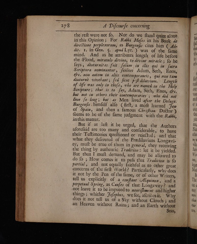 in this Opinion; For. Rabbi Mofes in his Book de direttione perplexorum, as Burgenfis cites him ( Ad- dit. 1. in Gen. §. apudLyt. ) was of the fame mind. And as he attributes length of life before the Flood, miraculo divino, to divine miracle; {o he fays , diuturnitas fuit folum in illis qui in facra Scriptura nominantur, feilices Adam, Seth, Enos, crc. non autem in aliis contemporanets, qui non tam diuturne vivebant, fed ficut poft diluvinum. Length of life was only in thofe, who are named in the Holy Scripture; that is to fay, Adam, Seth, Enos, &amp;c. but not iw others their contemporaries ; who did not live fo long; but as Men lived after the Deluge. Burgenfis.timfelf alfo ¢ firft, a moft learned Few of Spaix, and then a famous Chriftian Doétor ) feems to. be of the fame judgment with the Rabbi, in this matter. But if at laft it be urged, that the Authors aforefaid are too many and confiderable, to have their ‘Teftimonies queftioned or rejected; and that what they delivered of the Prediluvians Longevi- ty, mult be true of them in general, they receiving the thing by authentic Tradjtion: let it be yielded. But then I muft. demand, and may be allowed to do fo ; How comes it to pafs that Tradition is fo partial, and not equally faithful as to other great concerns of the firft World? Particularly, why does it not by the Pen of the fame, or of other Writers, tell us explicitly of a comftant Aiquinox, and a perpetual Spring, as Canfes of that Longevity? and not leave it to be imputed to zourifbment and higher things ; whither Fo/ephus, we fee, afcribesit. Why does it not tell us of a Sky without Clouds ; and an Heaven without Rains; and an Earth without Seas,