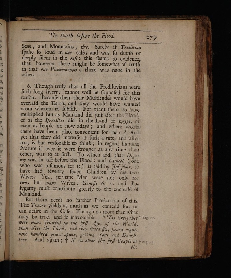 Seas, and Mountains, ec. Surely if Tradition {pake fo loud in ome cafe; and was fo dumb or deeply filent in the ref: this feems to evidence, that however there might be fomewhat of truth in that ove Phenomenon ; there was none in the other. 6. Though truly that all the Prediluvians were fuch long livers, cannot well be fuppofed for this reafon. Becaufe then their Multitudes would have everlaid the Earth, and they would have wanted room wherein to {ubfift.. For grant them to have multiplied but as Mankind did juft after the Flood, or as the J/raelites did in the Land of Boypt, or even as People do now adays; and where would there have been place convenient for them ? And yet that they did increafe at fuch a rate, and falter too, is but reafonable to think; in regard humane Nature if ever it were ftronger at any time chan other, was fo at firft. To which add, that Diya my was in ufe before the Flood: and Lamech (one who was infamous for it) is faid by Yofephus, to have had feventy feven Children by his. tw&lt; Wives. Yea, perhaps Men were not only foi two, but many Wives, Genefis 6. 2. and Po- lygamy muft contribute greatly to the encreafe of Mankind. But there needs no farther Profecution of this. The Theory yields as much as we contend for, or can defire in the Cafe: Though no more than what may be true, and fo inavoidable. were more fruitful in the firft Ages of the World, than after the Flood; and they lived fix, feven, eight, mine hundred years apiece, getting Sons and Dauoh- 279