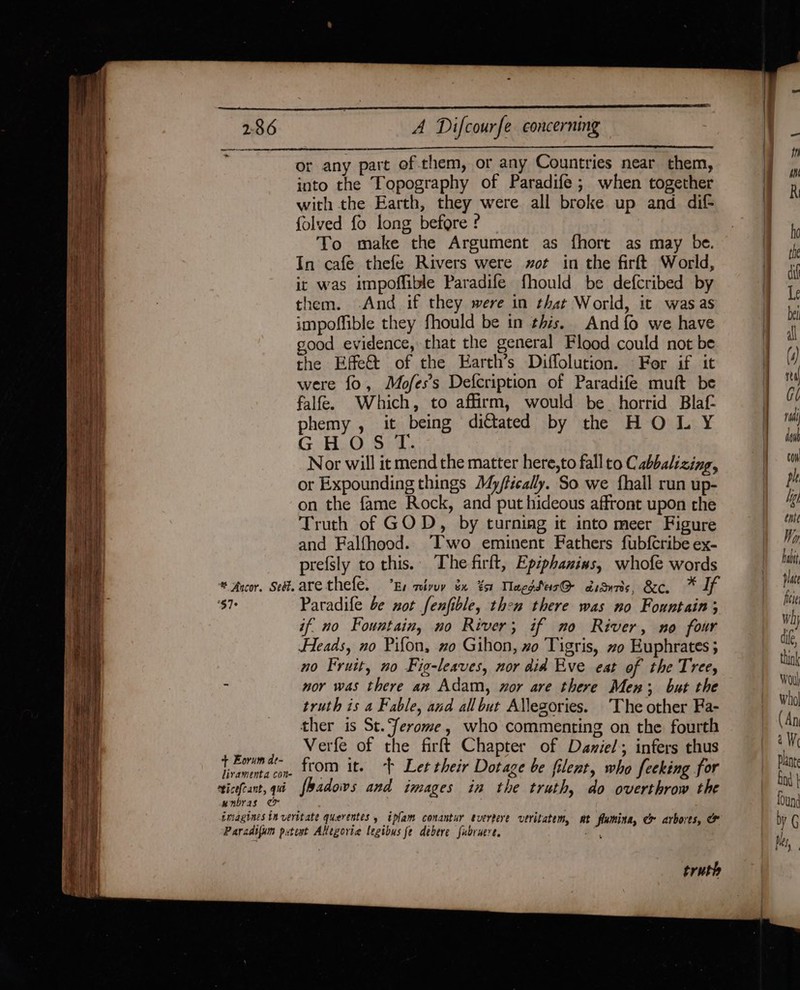 or any part of.them, or any Countries near them, into the Topography of Paradife; when together with the Earth, they were all broke up and dif- folved fo long before ? To make the Argument as fhort as may be. In cafe thefe Rivers were zot in the firft World, it was impoffible Paradife fhould be defcribed by them. And if they were in that World, it was as impoffible they fhould be in this. And {fo we have good evidence, that the general Flood could not be the Effect of the Earth’s Diffolution. For if it were fo, Mofes’s Defcription of Paradife muft be falfe. Which, to affirm, would be_ horrid Blaf- phemy , it being dittated by the HOLY G:H.O Sid. Nor will it mend the matter here,to fall to Cabbalizing, or Expounding things My/fically. So we {hall run up- on the fame Rock, and put hideous affront upon the Truth of GOD, by turning it into meer Figure and Falfhood. Two eminent Fathers fubfcribe ex- prefsly to this. The firft, Epiphanins, whofe words * Ancor. Set. are thefe. Ey mivuy éx %s1 TlaegSeis@- dsduris, &amp;c. * If ‘$7° Paradife be not fenfible, then there was no Fountain; if no Fountain, no River; if no River, no four Heads, no Pifon, zo Gihon, xo Tigris, ~o Euphrates ; no Fruit, no Fig-leaves, nor did Eve eat of the Tree, i nor was there an Adam, nor are there Men; but the truth is a Fable, and all but Allegories. The other Fa- ther is St.erome, who commenting on the fourth dees Verfe of the firft Chapter of Daniel; infers thus ireahin tm. 160M it. “+ Let their Dotage be filent, who feeking for ricefeant, qui fhadows and images in the truth, do overthrow the unbras oe imagines in veritate querentes y ipfam conantur evertere veritatem, at lumina, &amp;&amp; arbores, &amp; Paradtfum putext Allegorie legibus fe debere fubruere, ae truth