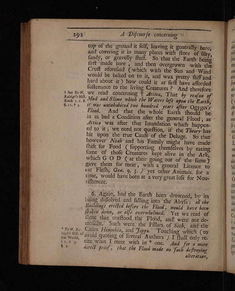 aaa SS top of the ground it felf, leaving it generally bare, and covering it in many places with ftore of filty, fandy, or gravelly ftuff. So that the Earth being firft made bare , and then overgrown with the Cruft aforefaid € which with the Sun ‘and Wind hard about it) how could it at firft have afforded fuftenance to the living Creatures ? And therefore t See SirW. we read concerning } Attica, Fhat by reafon of mee’ oe Mud and Slime which the Waters left upon the Earth, S.11.¢ 5. 2 was uninhabited two hundred years after Ogyges’s Flood. And that the whole Earth fhould be Attica was after that Inundation which happen- ed to it; we need not queftion, if? the Theory: has: hit upon’ the’ true Caufe of the Deluge. So that however Noah and his Family might have made fhift for Bood ( fupporting themfelves by eating fome of thofé Creatures kept alive in the Ark, which G O' D° (‘at their going out of the: fame) gave them for meat, with a general Licence to eat Flefh, Gen. 9, 3.) yet other Animals. for a time, would have been at a very great lofs for Nou- rifhment. 6. Again, had the Earth been drowned, by: its being diffolved and falling: into ‘the Abyfs; all the Buildings eretted before the Flood, would have been fbaken down, or elfe overwhelmed. Yet we read of {ome that outftood the Flood, ‘and: wére not de- molifht, Such were the Pillars. of Seth, and ‘tlie * Sir W. Re- Cities Henochia, and Foppa. Touching which (to: Peak at ae avoid quoting of feveral Authors ) I fhall Only re- Li.c 3. Cite what [ meet. with in * one. Apd for 4a more $5 direct proof, that the Flood made-no Suck de ftroying alteration,