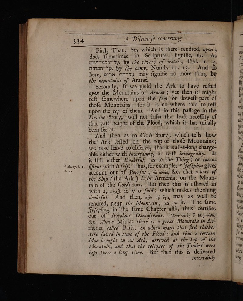 334 Firft, That, ‘v:, which is there rendred, wpoz ; does fometimes in Scripture’, fignifie, by. ~ As moosha—ty, bp the rivers of water, Pfals= nMg, manon—hy, bp the camp, Numb. 11. 13. And fo here, vonNX MN-yy, may fignifie no more than, bp the mountains of Ararat. Secondly, If we yield the Ark to have refted upon the Mountains of Ararat ; yet then it might reft fomewhere upon the foor or loweft part of thofe Mountains: for it is no where faid to reft upon the top of them. - And fo this paflage in the Divine Story, will not infer the’ leaft neceflity of that vaft height of the Flood, which it has ufually been fer at. And then as to Ciz#/ Story, which tells how the’ Ark refted: on the ‘top of thofe Mountains ; we take leave to obferve, that it is all-a-long charge- able either with izcertaiaty, or with incongruity.’ Tt is ftill either Dosbiful, as to the- Thing; or izcon- fiftent with it felf. Thus, for example; * Fo/ephus gives account out of Berofus , 7% mois, &amp;c. that a part of the Ship (the Ark’) #sia’ Armenia, on the Moun- tain of the Cordieazs. ‘But then this ‘is ufhered*in with a, a9, fo it is faid; which makes the thing doubtful. And. then, 793s 7) ee, May as_ well be rendred, near the Mountain, as on it. ‘The fame Jofephus, in the fame Chapter ‘alfo, thus” certifies out of Nicolaus Damafcenus. Eav Sate F Mryvdde, &amp;c. Above Minias there is a great Mountain ix Av- mienia called Baris, on which many that fled thither were faved in time of the Flood: and that a certain Man brought ia an Ark, arrived at the top of the Mountain, and that the reliques of the Timber were kept there a long time. But then this is delivered jncertaimly