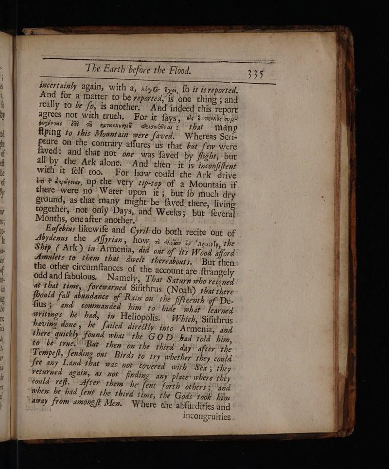 sucertaimly again, with a, aé)6- yet, 10 it is reported. And for a matter tobe reported, is one thing ; and agrees not with truth. For it fays', #¢ 0 mmnte wa gurTas SH gy WTAXAVOUS §aeigoSive + that mManyp Hyping to this Mountain were faved. Whereas Scri- Pture on the contrary affures: us ‘thay buy few were faved: and that not’ one was faved by flight, but all by the: Ark alone, And then it is txconfiftent with it felf too. For how could the Ark drive there were no Water upon it 3 but {0 much de Sround, as that many might*be faved there, living Months, one after another. Abydenus the Affyrian , how: 3. eye! '2) Aguevin, the Amulets-to them that dwels thereabouts. the other circumftances of the account are {trangely Odd and fabulous, Namely, That Saturn who reioned at that time, forewarned Sifithrus (Noah) that there foould fall abundance of Rain on the fifteenth of De- fius5-' and commanded tig, to~ hide what learned having done, he failed dire#tly: into. Armenia, and there! quickly found what the G OD had told him, to be! true. ‘But then on the third aay after the ‘Tempeft, fending out Birds to try whether they could fee any Land that was not covered with Sea; they veturned again, as not frding any place’ where théy could reft. After them &gt; he [ent forth others ahd when he had feut the third time, the Gods’ took hi: incon gruities -