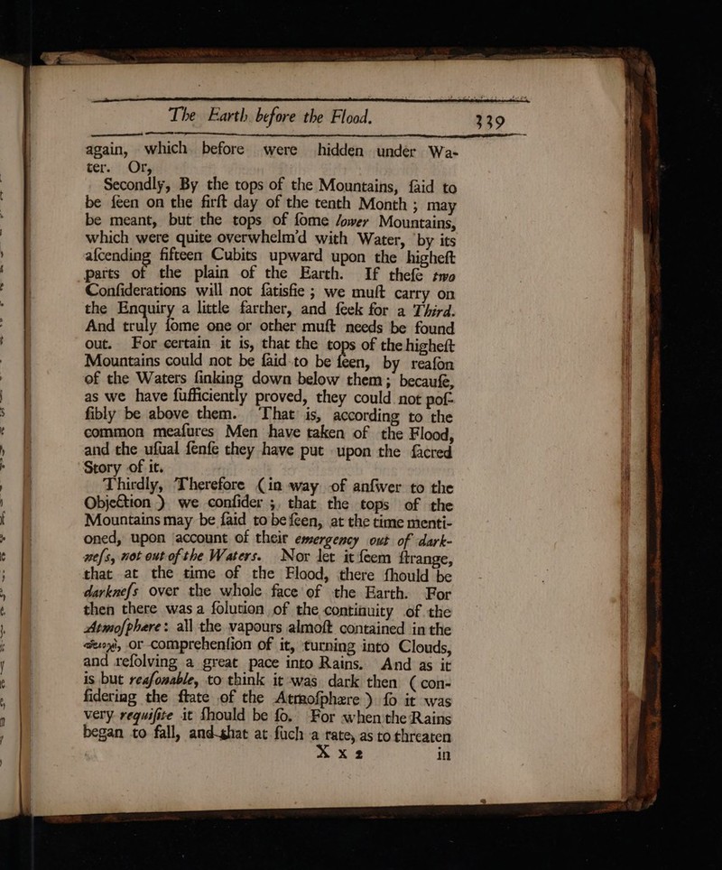 again, which. before were hidden under Wa- ter. Or, Secondly, By the tops of the Mountains, faid to be feen on the firft day of the tenth Month ; may be meant, but the tops of fome /ower Mountains, which were quite overwhelm'd with Water, ‘by its afcending fifteen Cubits upward upon the higheft parts of the plain of the Earth. If thefe so Confiderations will not fatisfie; we muft carry on the Enquiry a little farther, and feek for a Third. And “ah fome one or other muft needs be found out. For certain it is, that the tops of the higheft Mountains could not be faid-to be feen, by reafon of the Waters finking down below them; becaufe, as we have fufficiently proved, they could not pof- fibly be above them. That is, according to the common meafures Men have taken of the Flood, and the ufual fenfe they have put upon the facred Story of it. Thirdly, Therefore (in way -of anfwer to the Objection ) we confider ;, that the tops of the Mountains may be faid to befeen, at the time menti- oned, upon ‘account of their emergency out of dark- wefs, not out ofthe Waters. Nor let it feem ftrange, darknefs over the whole face of the Earth. For then there was a folution of the contifuity of the Atmofphere: all the vapours almoft contained inthe aeoy', or comprehention of it, turning into Clouds, and refolving a great pace into Rains. And as it is but reafonable, to think it was dark then ( con- fideriag the ftate of the Atmofphere ) fo it was very requifite it fhould be fo. For when the Rains began to fall, andghat at fuch a rate, as to threaten X 2 in SS ————— +