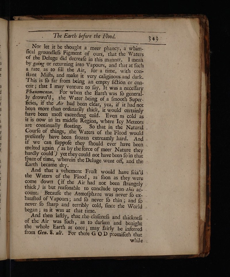 Nor let it be thouzht a meer phancy, a wbhim- fical groundlefS Figment of ours, that the Waters of the Deluge did decreafé in this manner. I mean by going or returning into Vapours, and that at fuch a rate, as to fill the Air, for a time, with cons ftant Mifts, and make it very caliginous and dark. This is fo far from being an empty fiction or con- ceit ; that I may venture to fay, It wasa neceflary Phenomenon. Yor when the Earth was fo general- ly drown’d, the Water being of a fmooth Super- ficies, if the Air had been clear, yea, if it had not been more than ordinarily thick, it would certainly have been moft exceeding cold. Even as cold as it is now in its middle Region, where Icy Meteors aré~ continually floating. “So that in the Natural . Courfe of things, the Waters of the Flood would prefently have been frozen extreamly hard. And if we can fuppofé they fhould. ever have been . melted again ( as by the force of meer Nature they hardly could) yet they could not have been {0 in that {pace of time, wherein the Deluge went off, and the Earth became dry. And that a vehement Froft would have {eiz’d the Waters of the Flood, as foon as they were come down (if the Air had not been ftrangely thick ) is but reafonable to conclude upon: this ace... count. Becaufe the Atmofphxre was never { ex- . haufted of Vapours; and {0 never fo thin ; and fo never-{fo fharp and terribly cold, fince the World began ; as it was at that time. And then laftly, that the clofénefS and thickne&amp; of the Air was fuch, as to darken and benight the whole Earth at once; may fairly be inferred from Gea. 8. alr. For thete G OD promuferh that while...