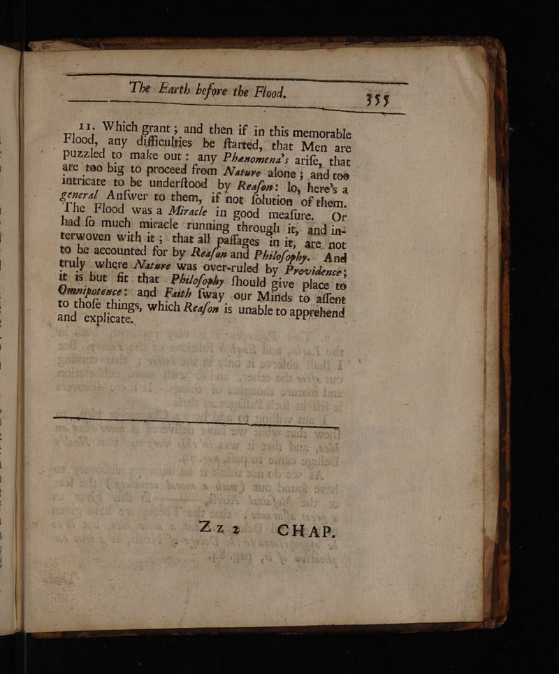 _ is Cys ee emai . Pe ere an re eres tt a The Earth before the Flood. Se 355 11. Which grant ; and then if in this memorable , Flood, any difficulties be ftarted, that Men are le _ &amp;§ _ puzzled to make out: any Phesomena’s arife, that | are teo big to proceed from Nature alone ; and toe intricate to be underftood by Reafon: lo, here’s a general Anfwer to them, if noe. folution of them. The Flood was a Miracle in good meafure. Or | had fo much miracle running through it, and ine » | terwoven with it; that all Paflages in it, are not | to be accounted for by Reafan and Philofophy. And | i oi truly where Nature was over-ruled by Providence: | it is bue fit that Philofophy fhould give place to Omnipotence: and Faith fway our Minds to affent &amp;§ to thofe things, which Rea/os is unable to apprehend i oe and explicate. ZN &gt; Shs AR Res waar, = PERS senere rae