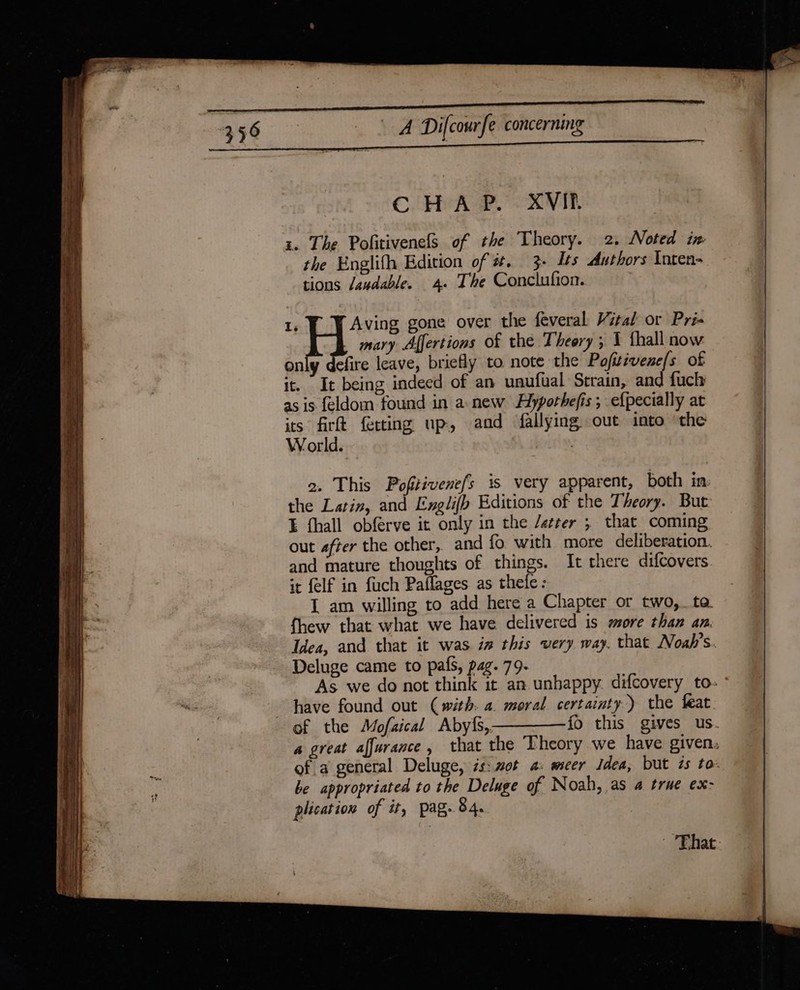 SS SS Sn : ent ee Se ae | Difcourfe concerning . mary Affertions of the Theery ; 1 fhall now only efire leave, briefly to note the Pofitivene/s of it. It being indeed of an unufual Strain, and fucly as is feldom found in a new Hlypothefis ; efpecially at its firt ferting up, and fallying out into ‘the World. | 2. This Pofitivene/s is very apparent, both in the Latin, and Englifb Editions of the Theory. But I fhall obférve it only in the /etrer ; that coming out after the other, and fo with more deliberation. and mature thoughts of things. It there difcovers it felf in fuch Paflages as thefe: I am willing to add here a Chapter or two, ta. fhew that what we have delivered is more than an. Idea, and that it was in this very way. that Noab’s Deluge came to pals, pag. 79- As we do not think it an unhappy. difcovery to- of the Mofaical Aby{s,————{io this gives us. a great affurance, that the Theory we have given. of a general Deluge, is: mot a: meer Idea, but és to: be appropriated to the Deluge of Noah, as a true ex: plication of it, pag. 84. That