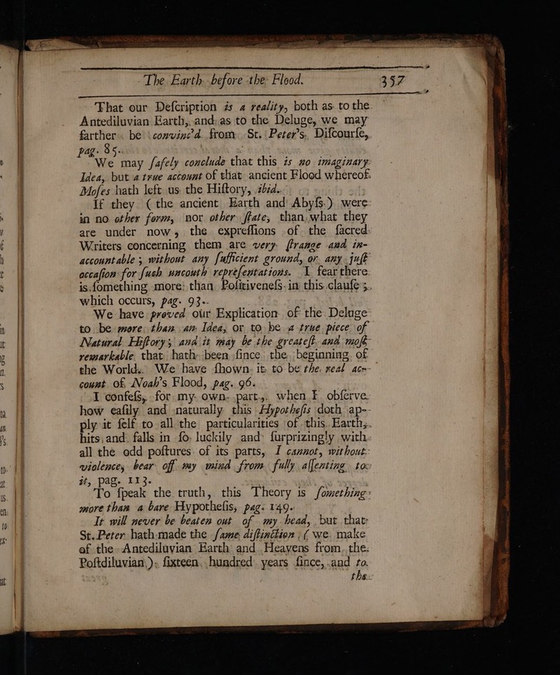 Antediluvian Earth,..and:as to the Deluge, we may farther. be \ convinced. from. St. | Peter’s.. Difcourfe, We may fafely conclude that this is #o imaginary. Idea, but a true account of that ancient Flood whereof. Mofes hath left us. the Hiftory, séd.. if they (the ancient Harth and Abyfs.) were in no other form, nor other flate, than, what they are under now, the. expreflions of the facred: Writers concerning them are very (Prange aud in- accountable; without any fufficient ground, or, any. juft accafion for fush uncouth reprefentations. 1 fear there which occurs, pag. 93.- We have preved our Explication of the. Deluge to be more. than am Idea, or to be true piece of Natural. Hiftory; and\it may be the greateft and mop, remarkable that: hath- been fince the. beginning. of count of, Noah’s Flood, pag. 96. I confefs, for my. own- part... when f. obferve how eafily and :naturally this Aypothefis doth ap- hits, and. falls in fo: luckily and: furprizingly with all the odd poftures. of its parts, I cannot, without: it, pag. 113. | | To fpeak the truth, this Theory is fomething more than a bare Hypothefis; pag. 149. It will never be beaten out of my-head,. but that St..Peter hath-made the {ame diftinion ; ( we. make ef the» Antediluvian Earth and .Heayvens from..the: Poftdiluvian,). fixteen. hundred. years fince, and to. the. Km ANE CEP ORLE SEES esas oe eTRETIES &lt; RD eepcscer: